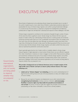 EXECUTIVE SUMMARY
Record levels of displacement and accelerating climate change have prompted many to wonder if
the world is headed toward a more violent future.Whether a policymaker, practitioner, diplomat, or
peacebuilder, the nexus of climate change, migration, and conflict is posing fundamental challenges
in a myriad of ways.This document is a response to requests from development and diplomacy
professionals for insights that will help them understand and respond to these challenges in the field.
Climate change is expected to contribute to the movements of people through a variety of means.
At the same time, there is significant concern climate change may influence the form, type, and
location of violent conflict. Our understanding of these dynamics is evolving quickly and sometimes
producing surprising results.There are, in fact, considerable misconceptions about why people move,
how many move, and what effects they have.Although not exhaustive, we give some sense of the
major lines of thinking here.We seek to help answer the following questions:What do we know (and
not know) about the links between climate change, migration, and violent conflict? And what can be
done to maximize the potential for constructive outcomes?
Experts generally agree that the risk of violent conflict or instability related to climate change-
induced migration is highly dependent on local context. Climatic factors are very difficult to separate
from other critical factors in decisions to move or engage in armed conflict.These economic, political,
and social factors will always be key parts of any analysis of climate change, migration, and conflict.
Nevertheless, climate change and large movements of people clearly present major societal and
governance challenges. Governments, international organizations, and civil society are being asked to
respond, whether they are prepared or not.
We provide a background scan of relevant literature and an in-depth analysis of the
high-profile cases of Darfur and Syria to discern policy-relevant lessons. Five major
takeaways are:
1.	 Labels such as “climate refugees” are misleading, given the current underdevelopment of
legal frameworks defining these terms, lack of formal protections or status, and multiple causes
of human mobility.
2.	 Because the vast majority of migration and displacement occurs within national borders,
strengthening local institutions, including customary institutions, and encouraging
flexibility in resource rights may help enable the peaceful accommodation of
new arrivals.The primacy of resource rights also suggests the principles of environmental
peacebuilding can help reduce vulnerability in areas prone to climate problems.
Governments,
international
organizations,
and civil society
are being asked
to respond,
whether they
are prepared
or not.
CMM DISCUSSION PAPER | NOVEMBER 20164
 