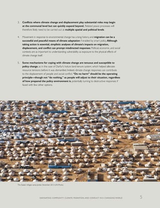 3.	 Conflicts where climate change and displacement play substantial roles may begin
at the communal level but can quickly expand beyond. Related peace processes will
therefore likely need to be carried out at multiple spatial and political levels.
4.	 Movement in response to environmental change has a long history, and migration can be a
successful and peaceful means of climate adaptation if enabled by smart policy. Although
taking action is essential, simplistic analyses of climate’s impacts on migration,
displacement, and conflict can prompt misdirected responses. Political, economic, and social
contexts are as important to understanding vulnerability as exposure to the physical effects of
climate change itself.
5.	 Some mechanisms for coping with climate change are tenuous and susceptible to
policy change, as in the case of Darfur’s hakura land tenure system, which helped alleviate
resource tensions before it was dismantled. Indeed, climate change responses can contribute
to the displacement of people and social conflict. “Do no harm” should be the operating
principle—though not “do nothing,” as people will adjust to their situation, regardless
of how prepared the policy environment is, potentially turning to destructive responses if
faced with few other options.
The Zaatari refugee camp, Jordan, December 2012 (UN Photo)
NAVIGATING COMPLEXITY: CLIMATE, MIGRATION, AND CONFLICT IN A CHANGING WORLD 5
 