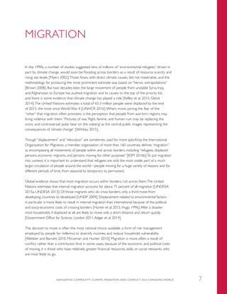MIGRATION
In the 1990s, a number of studies suggested tens of millions of “environmental refugees,” driven in
part by climate change, would soon be flooding across borders as a result of resource scarcity and
rising sea levels [Myers 2002].Those flows, with direct climate causes, did not materialize, and the
methodology for producing the most prominent estimate was based on “heroic extrapolations”
[Brown 2008]. But two decades later, the large movement of people from unstable Syria, Iraq,
and Afghanistan to Europe has pushed migration and its causes to the top of the priority list,
and there is some evidence that climate change has played a role [Kelley et al. 2015, Gleick
2014].The United Nations estimates a total of 65.3 million people were displaced by the end
of 2015, the most since World War II [UNHCR 2016].What’s more, joining the fear of the
“other” that migration often provokes, is the perception that people from war-torn regions may
bring violence with them.“Pictures of war, flight, famine, and human ruin may be replacing the
iconic and controversial ‘polar bear on the iceberg’ as the central public images representing the
consequences of climate change” [Wihbey 2015].
Though “displacement” and “relocation” are sometimes used for more specificity, the International
Organization for Migration, a member organization of more than 160 countries, defines “migration”
as encompassing all movements of people within and across borders, including “refugees, displaced
persons, economic migrants, and persons moving for other purposes” [IOM 2016b].To put migration
into context, it is important to understand that refugees are only the most visible part of a much
larger circulation of people around the world—people moving for a huge variety of reasons and for
different periods of time, from seasonal to temporary to permanent.
Global evidence shows that most migration occurs within borders, not across them.The United
Nations estimates that internal migration accounts for about 75 percent of all migration [UNDESA
2015a, UNDESA 2013]. Of those migrants who do cross borders, only a third move from
developing countries to developed [UNDP 2009]. Displacement related to environmental factors
in particular is more likely to result in internal migration than international because of the political
and socio-economic costs of crossing borders [Hunter et al. 2015, Hugo 1996].After a disaster,
most households, if displaced at all, are likely to move only a short distance and return quickly
[Government Office for Science, London 2011,Adger et al. 2014].
The decision to move is often the most rational choice available, a form of risk management
employed by people for millennia to diversify incomes and reduce household vulnerability
[Webber and Barnett 2010, McLeman and Hunter 2010]. Migration is more often a result of
conflict, rather than a contributor. And in some cases, because of the economic and political costs
of moving, it is those who have relatively greater financial resources, skills, or social networks who
are most likely to go.
NAVIGATING COMPLEXITY: CLIMATE, MIGRATION, AND CONFLICT IN A CHANGING WORLD 7
 