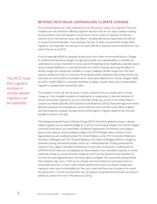 BEYOND FACE VALUE: UNTANGLING CLIMATE CHANGE
Environmental factors are rarely understood to be the primary reasons for migration.There are
multiple push and pull factors affecting migration decisions that are not easily isolated, including
security, political, social, demographic, and economic factors. Data on migration of all kinds—
national versus international, causes and effects—are generally lacking, fragmented, and difficult
to access. Environmental data—how flooding, crop loss, or other environmental changes affect
migration—are especially rare because it has been difficult to separate environmental factors from
others [Hunter et al. 2015].
It can be especially difficult to separate climate factors from other environmental factors. Changes
to rainfall and temperature, drought and agricultural yields, and unpredictability or variability are
understood to prompt movement in some cases by threatening certain livelihoods, especially natural
resource-based livelihoods in rural areas [Hunter et al. 2015]. However, discerning the effects of
climate change from background variability is a major challenge. Climate change has in fact been
used as a pretext to move, as inVanuatu’sTorres Islands, where subsidence (the sinking of land) may
have been as much to blame as sea-level rise for what some called the first “climate refugees” [Ballu
et al. 2011, UNEP 2005]. It is important, therefore, to deeply consider claims about climate-related
migration or displacement beyond face value.
The exception to this rule may be found in certain situations that are uniquely tied to climate
change, as in the complete inundation of small islands or coastal areas, or planned relocation of
certain communities explicitly on account of climate change (e.g., as seen in the United States in
Louisiana and Alaska) [Burkett 2016, Davenport and Robertson 2016].These seemingly more clearly
defined movements are anticipated by some to become more common as the effects of global
warming accelerate, creating a stronger environmental signal in migration patterns than has been
possible to discern in the past.
The Intergovernmental Panel on Climate Change (IPCC) finds that a general increase in climate-
related migration can be expected [Adger et al. 2014].“Environmental refugee” and “climate refugee,”
commonly heard terms, are nevertheless considered inappropriate shorthand by most experts
because they obscure critical complexity [Adger et al. 2014]. Refugee status connotes certain
legal protections and a political context.The United Nations, via the 1951 Convention Relating to
the Status of Refugees and 1967 Protocol Relating to the Status of Refugees, defines a refugee as
someone crossing international borders driven by a “well-founded fear of being persecuted for
reasons of race, religion, nationality, membership of a particular social group or political opinion”
[UNHCR 2010].Those who are displaced by natural disasters, face inexorably rising seas, or whose
livelihoods change as a result of climate change do not fit into this framework and therefore do
not have the same legal protections and status rights as refugees.The unsuccessful attempt before
New Zealand’s high court in 2015 by the i-Kiribati man IoaneTeitiota to avoid deportation on
humanitarian grounds is a case in point.Teitiota claimed that erosion and climate change were
making his home island uninhabitable, but “the court noted that there was no evidence he would
face persecution in Kiribati, and that there was no evidence the government of Kiribati was failing to
protect its citizens from harm” [McLeman et al. 2016].
The IPCC finds
that a general
increase in
climate-related
migration can
be expected.
CMM DISCUSSION PAPER | NOVEMBER 20168
 