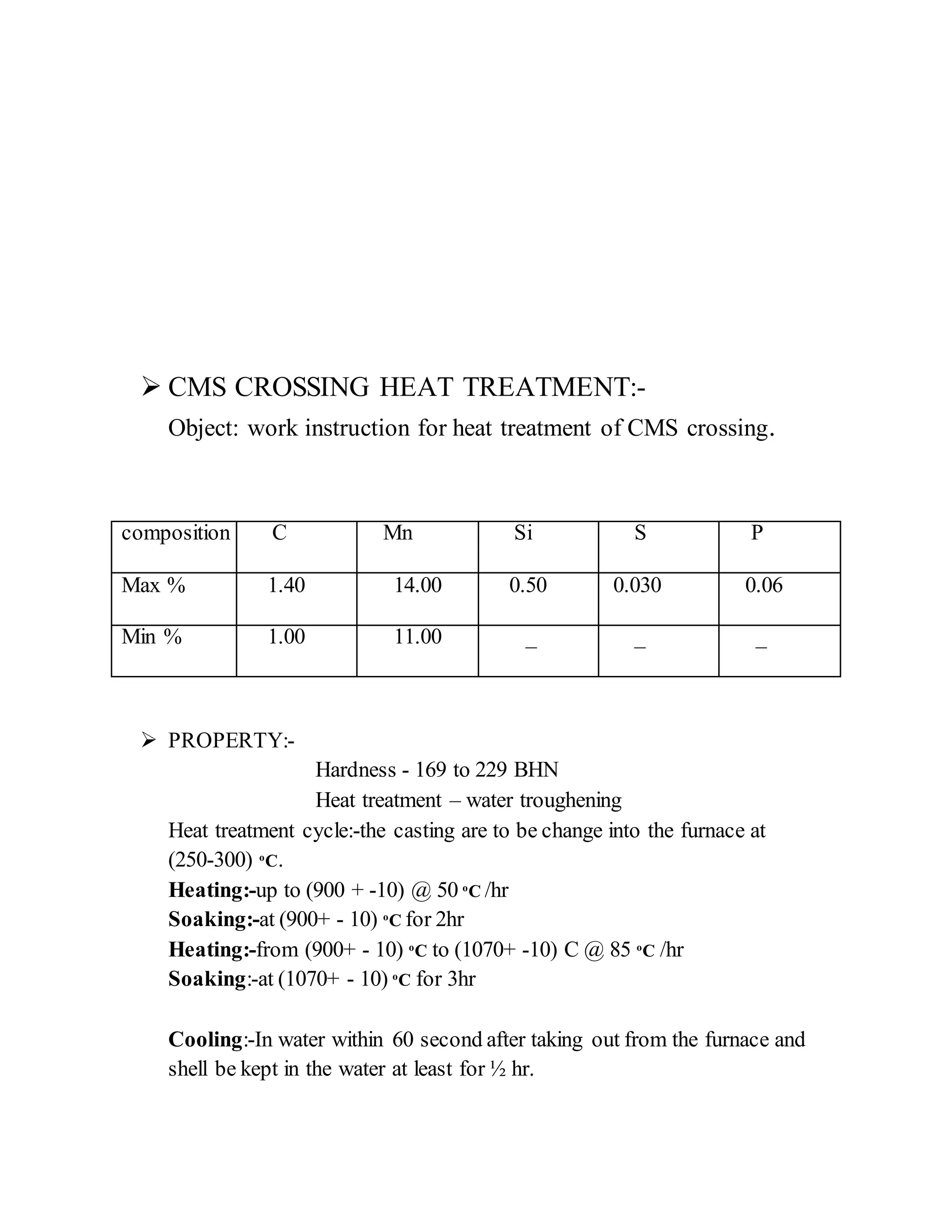  CMS CROSSING HEAT TREATMENT:-
Object: work instruction for heat treatment of CMS crossing.
composition C Mn Si S P
Max % 1.40 14.00 0.50 0.030 0.06
Min % 1.00 11.00 _ _ _
 PROPERTY:-
Hardness - 169 to 229 BHN
Heat treatment – water troughening
Heat treatment cycle:-the casting are to be change into the furnace at
(250-300) o
C.
Heating:-up to (900 + -10) @ 50 o
C /hr
Soaking:-at (900+ - 10) o
C for 2hr
Heating:-from (900+ - 10) o
C to (1070+ -10) C @ 85 o
C /hr
Soaking:-at (1070+ - 10) o
C for 3hr
Cooling:-In water within 60 second after taking out from the furnace and
shell be kept in the water at least for ½ hr.
 