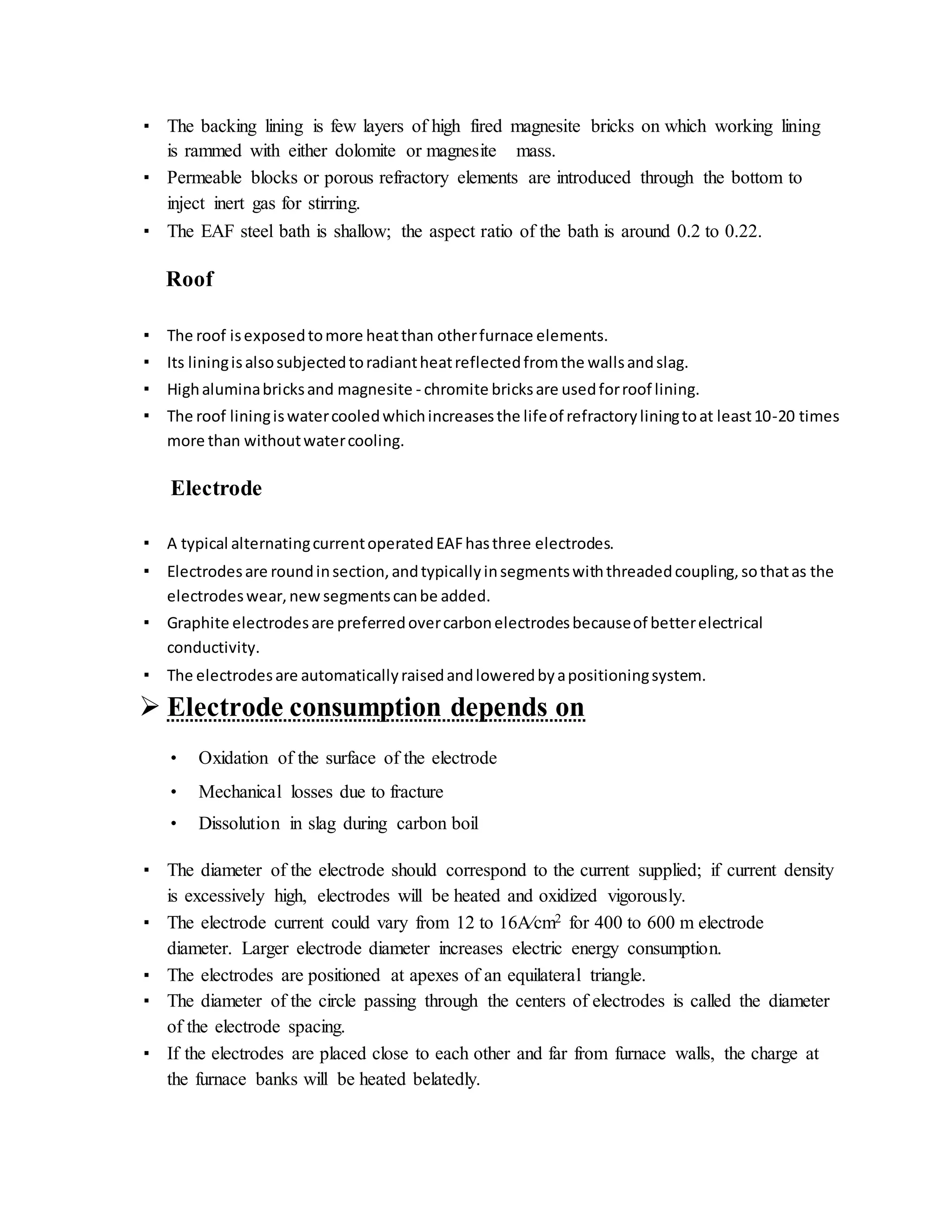 ▪ The backing lining is few layers of high fired magnesite bricks on which working lining
is rammed with either dolomite or magnesite mass.
▪ Permeable blocks or porous refractory elements are introduced through the bottom to
inject inert gas for stirring.
▪ The EAF steel bath is shallow; the aspect ratio of the bath is around 0.2 to 0.22.
Roof
▪ The roof isexposedtomore heatthan otherfurnace elements.
▪ Its liningisalsosubjectedtoradiantheatreflectedfromthe wallsandslag.
▪ Highaluminabricksand magnesite - chromite bricksare usedforroof lining.
▪ The roof liningiswatercooledwhichincreasesthe lifeof refractoryliningtoat least10-20 times
more than withoutwatercooling.
Electrode
▪ A typical alternatingcurrentoperatedEAFhasthree electrodes.
▪ Electrodesare roundinsection,andtypicallyinsegmentswiththreadedcoupling,sothatas the
electrodeswear,new segmentscanbe added.
▪ Graphite electrodesare preferredovercarbonelectrodesbecauseof betterelectrical
conductivity.
▪ The electrodesare automaticallyraisedandloweredbyapositioningsystem.
 Electrode consumption depends on
• Oxidation of the surface of the electrode
• Mechanical losses due to fracture
• Dissolution in slag during carbon boil
▪ The diameter of the electrode should correspond to the current supplied; if current density
is excessively high, electrodes will be heated and oxidized vigorously.
▪ The electrode current could vary from 12 to 16A⁄cm2 for 400 to 600 m electrode
diameter. Larger electrode diameter increases electric energy consumption.
▪ The electrodes are positioned at apexes of an equilateral triangle.
▪ The diameter of the circle passing through the centers of electrodes is called the diameter
of the electrode spacing.
▪ If the electrodes are placed close to each other and far from furnace walls, the charge at
the furnace banks will be heated belatedly.
 