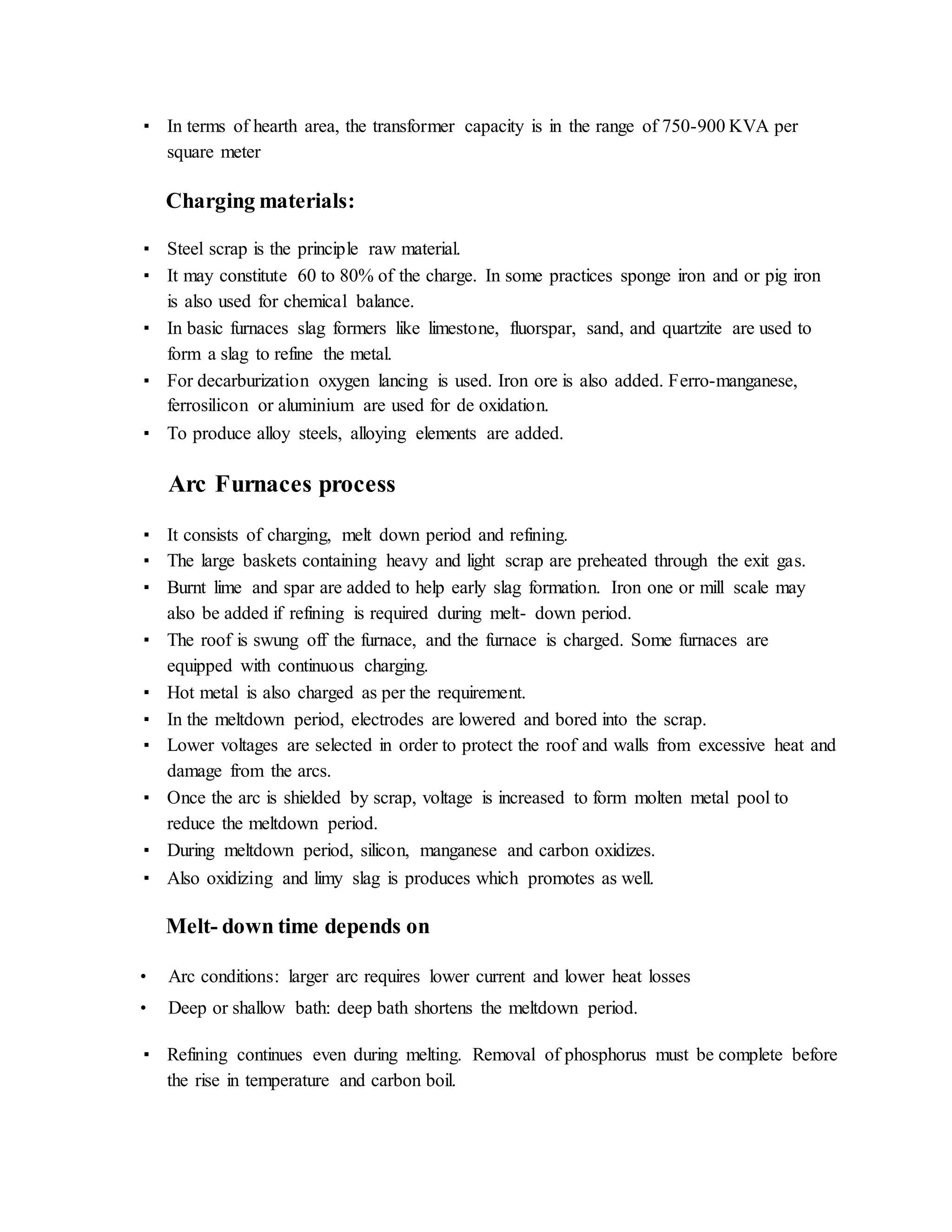 ▪ In terms of hearth area, the transformer capacity is in the range of 750-900 KVA per
square meter
Charging materials:
▪ Steel scrap is the principle raw material.
▪ It may constitute 60 to 80% of the charge. In some practices sponge iron and or pig iron
is also used for chemical balance.
▪ In basic furnaces slag formers like limestone, fluorspar, sand, and quartzite are used to
form a slag to refine the metal.
▪ For decarburization oxygen lancing is used. Iron ore is also added. Ferro-manganese,
ferrosilicon or aluminium are used for de oxidation.
▪ To produce alloy steels, alloying elements are added.
Arc Furnaces process
▪ It consists of charging, melt down period and refining.
▪ The large baskets containing heavy and light scrap are preheated through the exit gas.
▪ Burnt lime and spar are added to help early slag formation. Iron one or mill scale may
also be added if refining is required during melt- down period.
▪ The roof is swung off the furnace, and the furnace is charged. Some furnaces are
equipped with continuous charging.
▪ Hot metal is also charged as per the requirement.
▪ In the meltdown period, electrodes are lowered and bored into the scrap.
▪ Lower voltages are selected in order to protect the roof and walls from excessive heat and
damage from the arcs.
▪ Once the arc is shielded by scrap, voltage is increased to form molten metal pool to
reduce the meltdown period.
▪ During meltdown period, silicon, manganese and carbon oxidizes.
▪ Also oxidizing and limy slag is produces which promotes as well.
Melt- down time depends on
• Arc conditions: larger arc requires lower current and lower heat losses
• Deep or shallow bath: deep bath shortens the meltdown period.
▪ Refining continues even during melting. Removal of phosphorus must be complete before
the rise in temperature and carbon boil.
 
