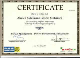 CERTIFICATE KW-KN-01302
Tfiis is to certify tfiat
Ahmed Sulaiman Hussein Mohamed
Has successfully completed tliefo{{owing
'Teclino{ogy Based Traininq Course Offered 6y
THOMSON
~~~
NETg
nagement - Project Procurement Management
,
Issue Date: :May. 2007
KHARAFI
NATIONAL
•
•• tlUllllHtNSOFT
LEARNING SOLUTIONS
1 _
 