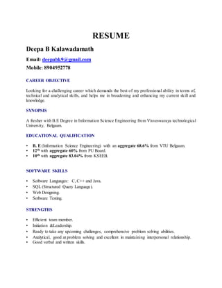 RESUME
Deepa B Kalawadamath
Email: deepabk9@gmail.com
Mobile: 8904952778
CAREER OBJECTIVE
Looking for a challenging career which demands the best of my professional ability in terms of,
technical and analytical skills, and helps me in broadening and enhancing my current skill and
knowledge.
SYNOPSIS
A fresher with B.E Degree in Information Science Engineering from Visveswaraya technological
University, Belgaum.
EDUCATIONAL QUALIFICATION
• B. E (Information Science Engineering) with an aggregate 68.6% from VTU Belgaum.
• 12th with aggregate 60% from PU Board.
• 10th with aggregate 83.04% from KSEEB.
SOFTWARE SKILLS
• Software Languages: C, C++ and Java.
• SQL (Structured Query Language).
• Web Designing.
• Software Testing.
STRENGTHS
• Efficient team member.
• Initiation &Leadership.
• Ready to take any upcoming challenges, comprehensive problem solving abilities.
• Analytical, good at problem solving and excellent in maintaining interpersonal relationship.
• Good verbal and written skills.
 