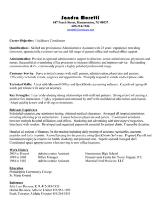 Sandra Moretti
647 Peach Street, Hammonton, NJ 08037
609-214-7106
moretti@comcast.net
Career Objective: Healthcare Coordinator
Qualifications: Skilled and professional Administrative Assistant with 25 years’ experience providing
consistent, approachable customer service and full range of general office and medical office support.
Administration: Provide exceptional administrative support to directors, senior administration, physicians and
nurses. Successful at streamlining office processes to increase efficiency and improve service. Outstanding
communication skills; continuously project a highly polished professional image.
Customer Service: Serve as initial contact with staff, parents, administration, physicians and patients.
Efficiently Schedule events, surgeries and appointments. Promptly respond to emails and telephone calls.
Technical Skills: Adept with Microsoft Office and QuickBooks accounting software. Capable of typing 60
words per minute with superior accuracy.
Key Strengths: Excel at developing strong relationships with staff and patients. Strong record of creating a
positive first impression. Highly organized and entrusted by staff with confidential information and records.
Adapt quickly to new and evolving environments.
Relevant Experience
Scheduled surgeries, pre-admission testing, obtained medical clearances. Arranged all hospital admissions
including obtaining prior authorization. Liaison between physician and patient. Coordinated schedules
between multiple hospital affiliations and offices. Marketing and advertising with newspapers/magazines.
Interfaced with vendors. Developed and organized paperwork essential for patient charts. Transcribe dictation.
Handled all aspects of finances for the practice including daily posting of accounts receivables, accounts
payables and daily deposits. Record keeping for the practice using QuickBooks Software. Prepared Payroll and
maintained employee records for health, disability and personal time. Supervised and managed staff.
Coordinated space appropriations when moving to new office locations.
Work History
2005 to Present Administrative Assistant Hammonton High School
1989 to 2003 Office Manager Pennsylvania Centre for Plastic Surgery, P.C.
1984 to 1989 Administrative Assistant Maternal Fetal Medicine, LLC
Education
Philadelphia Community College
St. Maria Goretti
Reference
Julie Lam Dameus, R.N. 412-518-1839
Donna DeLucca, Athletic Trainer 856-981-1691
Frank Torcasio, Athletic Director 856-264-5831
 