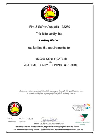 Lindsay McIver
Fire & Safety Australia - 22250
has fulfilled the requirements for
9/05/2013Date of Issue:
125,582Cert No. / 125,583
For refreshers or training phone 1300885530 or visit www.fireandsafetyaustralia.com.au
Issued by Fire and Safety Australia, Registered Training Organisation No. 22250
Steven McLeod MANAGING DIRECTOR
______________________________
A summary of the employability skills developed through this qualification can
be downloaded from http:employabilityskills.training.com.au
This is to certify that
RII30709 CERTIFICATE III
in
MINE EMERGENCY RESPONSE & RESCUE
 