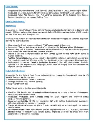 Lexus Service:
 Responsible for premium brand Lexus Vehicles. Labour Business of OMR.0.20 Million per month.
 Introduced processes /systems for effective and personalized handling of Lexus Customers.
 Introduced Value Add Services like Pick-up/Drop assistance, 24 Hr Support, New Service
Products introduction for enhance Vehicle Feel.
Key Accomplishments:
Mechanical:
Responsible for Main Wattayah Private Vehicle Workshop in Muscat Region (Largest in Country) with
capacity 520 Bays and monthly Labour turnover of OMR. 0.37 Million and avg. inflow of 400 vehicles
per day. Total Manpower Strength - 285.
Following were some of the key customer satisfaction initiatives developed and launched as part of
growing the overall business:
 Championed and lead implementation of "TSM” processes at all branches.
 Introduced “Express Maintenance Service” in 4 branches for Delivery within 60 Minutes.
 Played a key role in Planning, Development and Implementation of new Facilities for expansion
with Production line concept and Uni-flow process.
 Played a key role in implementation of New Service System Module “SAP DBM” across all
Capital locations.
 "Vehicle Personalization", a unique initiative to meet the customer's aspiration of accessorizing
the vehicle to meet their life style needs. This significantly enhances the ownership experience.
 Implemented innovative "Service Marketing Programs" like MRS (Maintenance Reminder
System), A/C and Engine overall campaigns, which helps in bringing back lost customers and
improve Service Retention.
Body & Paint Business:
Responsible for the Body & Paint Centre in Muscat Region (Largest in Country) with capacity 175
Working Bays and 500 Parking Bays:
a) Monthly Labour business - OMR. 0.35 Million;
b) Average inflow of 45-50 Vehicles per Day;
c) Manpower Strength-325.
Following are some of the key accomplishments:
 Classified B&P Repairs into Light/Medium/Heavy Repairs for optimal utilization of Manpower,
Productivity and Skill utilization.
 Introduced Production Line Concept (TPS) for Light Repairs and improved output
(avg.6-7 Vehicles per Day).
 Improved profitability (8-10%) by synergising B&P with Vehicle Customization business by
effective utilization of manpower resources.
 Tie-up with Insurance Agencies (up to 5 years old vehicles) for accident repairs to improve
Vehicle Inflow.
 In Vehicle Customization (for Customer specific requirements likes PDO, MOD etc), introduced
Standard times for repetitive and volume output. Improved shop flow to enable more work
accomplished with current resources.
 