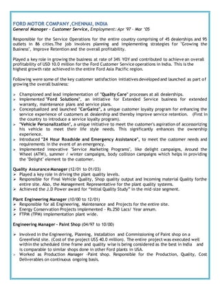 FORD MOTOR COMPANY,CHENNAI, INDIA
General Manager – Customer Service, Employment: Apr '97 – Mar ‘05
Responsible for the Service Operations for the entire country comprising of 45 dealerships and 95
outlets in 86 cities.The job involves planning and implementing strategies for "Growing the
Business", Improve Retention and the overall profitability.
Played a key role in growing the business at rate of 34% YOY and contributed to achieve an overall
profitability of USD 10.0 million for the Ford Customer Service operations in India. This is the
highest growth rate achieved in the entire Ford Asia Pacific region.
Following were some of the key customer satisfaction initiatives developed and launched as part of
growing the overall business:
 Championed and lead implementation of "Quality Care" processes at all dealerships.
 Implemented "Ford Solutions", an initiative for Extended Service business for extended
warranty, maintenance plans and service plans.
 Conceptualized and launched "CarGainz", a unique customer loyalty program for enhancing the
service experience of customers at dealership and thereby improve service retention. (First in
the country to introduce a service loyalty program).
 "Vehicle Personalization", a unique initiative to meet the customer's aspiration of accessorizing
his vehicle to meet their life style needs. This significantly enhances the ownership
experience.
 Introduced "24 Hour Roadside and Emergency Assistance", to meet the customer needs and
requirements in the event of an emergency.
 Implemented innovative "Service Marketing Programs", like delight campaigns, Around the
Wheel (ATW), summer / winter campaigns, body collision campaigns which helps in providing
the "Delight" element to the customer.
Quality Assurance Manager (12/01 to 01/03)
 Played a key role in driving the plant quality levels.
 Responsible for Final Vehicle Quality, Shop quality output and Incoming material Quality forthe
entire site. Also, the Management Representative for the plant quality systems.
 Achieved the J.D Power award for “Initial Quality Study” in the mid-size segment.
Plant Engineering Manager (10/00 to 12/01)
 Responsible for all Engineering, Maintenance and Projects for the entire site.
 Energy Conservation Projects implemented - Rs.250 Lacs/ Year annum.
 FTPM (TPM) implementation plant wide.
Engineering Manager - Paint Shop (04/97 to 10/00)
 Involved in the Engineering, Planning, Installation and Commissioning of Paint shop on a
Greenfield site. (Cost of the project US$ 40.0 million). The entire project was executed well
within the scheduled time frame and quality wise is being considered as the best in India and
is comparable to similar shops done in other Ford plants in USA.
 Worked as Production Manager -Paint shop. Responsible for the Production, Quality, Cost
Deliverables on continuous ongoing basis.
 