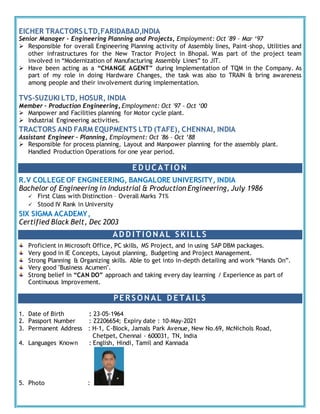 EICHER TRACTORS LTD,FARIDABAD,INDIA
Senior Manager – Engineering Planning and Projects, Employment: Oct '89 – Mar ‘97
 Responsible for overall Engineering Planning activity of Assembly lines, Paint-shop, Utilities and
other infrastructures for the New Tractor Project in Bhopal. Was part of the project team
involved in “Modernization of Manufacturing Assembly Lines” to JIT.
 Have been acting as a “CHANGE AGENT” during Implementation of TQM in the Company. As
part of my role in doing Hardware Changes, the task was also to TRAIN & bring awareness
among people and their involvement during implementation.
TVS-SUZUKI LTD, HOSUR, INDIA
Member – Production Engineering, Employment: Oct '97 – Oct ‘00
 Manpower and Facilities planning for Motor cycle plant.
 Industrial Engineering activities.
TRACTORS AND FARM EQUPMENTS LTD (TAFE), CHENNAI, INDIA
Assistant Engineer – Planning, Employment: Oct '86 – Oct ‘88
 Responsible for process planning, Layout and Manpower planning for the assembly plant.
Handled Production Operations for one year period.
ED UCATIO N
R.V COLLEGE OF ENGINEERING, BANGALORE UNIVERSITY, INDIA
Bachelor of Engineering in Industrial & Production Engineering, July 1986
 First Class with Distinction – Overall Marks 71%
 Stood IV Rank in University
SIX SIGMA ACADEMY,
Certified Black Belt, Dec 2003
AD D ITIO NAL S KIL L S
Proficient in Microsoft Office, PC skills, MS Project, and in using SAP DBM packages.
Very good in IE Concepts, Layout planning, Budgeting and Project Management.
Strong Planning & Organizing skills. Able to get into in-depth detailing and work “Hands On”.
Very good "Business Acumen".
Strong belief in “CAN DO” approach and taking every day learning / Experience as part of
Continuous Improvement.
PERS O NAL D ETAIL S
1. Date of Birth : 23-05-1964
2. Passport Number : Z2206654; Expiry date : 10-May-2021
3. Permanent Address : H-1, C-Block, Jamals Park Avenue, New No.69, McNichols Road,
Chetpet, Chennai - 600031, TN, India
4. Languages Known : English, Hindi, Tamil and Kannada
5. Photo :
 