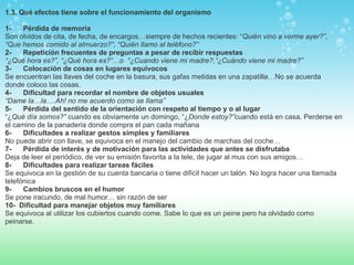1.3. Qué efectos tiene sobre el funcionamiento del organismo 1-        Pérdida de memoria Son olvidos de cita, de fecha, de encargos…siempre de hechos recientes: “ Quién vino a verme ayer?”, “Que hemos comido al almuerzo?”, “Quién llamo al teléfono?”  2-        Repetición frecuentes de preguntas a pesar de recibir respuestas “ ¿Qué hora es?”, “¿Qué hora es?”…o  “¿Cuando viene mi madre?,“¿Cuándo viene mi madre?”  3-        Colocación de cosas en lugares equívocos Se encuentran las llaves del coche en la basura, sus gafas metidas en una zapatilla…No se acuerda donde coloco las cosas.  4-        Dificultad para recordar el nombre de objetos usuales “ Dame la…la….Ah! no me acuerdo como se llama”  5-        Pérdida del sentido de la orientación con respeto al tiempo y o al lugar “ ¿ Qué día somos?”  cuando es obviamente un domingo, “¿ Donde   estoy?” cuando está en casa. Perderse en el camino de la panaderia donde compra el pan cada mañana  6-        Dificultades a realizar gestos simples y familiares No puede abrir con llave, se equivoca en el manejo del cambio de marchas del coche…  7-        Pérdida de interés y de motivación para las actividades que antes se disfrutaba Deja de leer el periódico, de ver su emisión favorita a la tele, de jugar al mus con sus amigos…  8-        Dificultades para realizar tareas fáciles Se equivoca en la gestión de su cuenta bancaria o tiene difícil hacer un talón. No logra hacer una llamada telefónica  9-        Cambios bruscos en el humor Se pone iracundo, de mal humor… sin razón de ser  10-    Dificultad para manejar objetos muy familiares Se equivoca al utilizar los cubiertos cuando come. Sabe lo que es un peine pero ha olvidado como peinarse.  