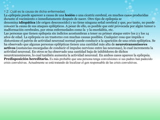 1.2. Cuál es la causa de dicha enfermedad. La epilepsia puede aparecer a causa de una  lesión  o una cicatriz cerebral, en muchos casos producidas durante el nacimiento o inmediatamente después de nacer. Otro tipo de epilepsia se denomina  idiopática  (de origen desconocido) y no tiene ninguna señal cerebral y que, por tanto, no puede conocer la causa de sus ataques epilépticos. A pesar de ello, es posible que esté provocada por algún tumor o malformación cerebrales, por otras enfermedades como la  y la encefalitis, etc. Las personas que tienen epilepsia sin indicios acostumbran a tener su primer ataque entre los 2 y los 14 años de edad. La epilepsia es un trastorno con muchas causas posibles. Cualquier cosa que impida o distorsione el patrón de actividad neuronal normal puede conducir a la aparición de una crisis epiléptica. Se ha observado que algunas personas epilépticas tienen una cantidad más alta de  neurotransmisores activos  (sustancias encargadas de conducir el impulso nervioso entre las neuronas), lo cual incrementa la actividad neuronal. En otros se ha observado una cantidad baja de inhibidores de dichos neurotransmisores, lo cual también aumenta la actividad neuronal. En ambos casos aparece la epilepsia. Predisposición hereditaria.   Es más probable que una persona tenga convulsiones si sus padres han padecido crisis convulsivas. Actualmente se está tratando de localizar el gen responsable de las crisis convulsivas.  
