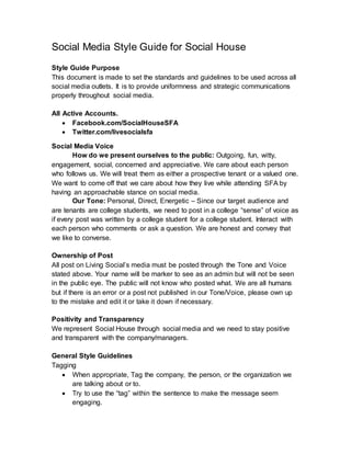 Social Media Style Guide for Social House
Style Guide Purpose
This document is made to set the standards and guidelines to be used across all
social media outlets. It is to provide uniformness and strategic communications
properly throughout social media.
All Active Accounts.
 Facebook.com/SocialHouseSFA
 Twitter.com/livesocialsfa
Social Media Voice
How do we present ourselves to the public: Outgoing, fun, witty,
engagement, social, concerned and appreciative. We care about each person
who follows us. We will treat them as either a prospective tenant or a valued one.
We want to come off that we care about how they live while attending SFA by
having an approachable stance on social media.
Our Tone: Personal, Direct, Energetic – Since our target audience and
are tenants are college students, we need to post in a college “sense” of voice as
if every post was written by a college student for a college student. Interact with
each person who comments or ask a question. We are honest and convey that
we like to converse.
Ownership of Post
All post on Living Social’s media must be posted through the Tone and Voice
stated above. Your name will be marker to see as an admin but will not be seen
in the public eye. The public will not know who posted what. We are all humans
but if there is an error or a post not published in our Tone/Voice, please own up
to the mistake and edit it or take it down if necessary.
Positivity and Transparency
We represent Social House through social media and we need to stay positive
and transparent with the company/managers.
General Style Guidelines
Tagging
 When appropriate, Tag the company, the person, or the organization we
are talking about or to.
 Try to use the “tag” within the sentence to make the message seem
engaging.
 
