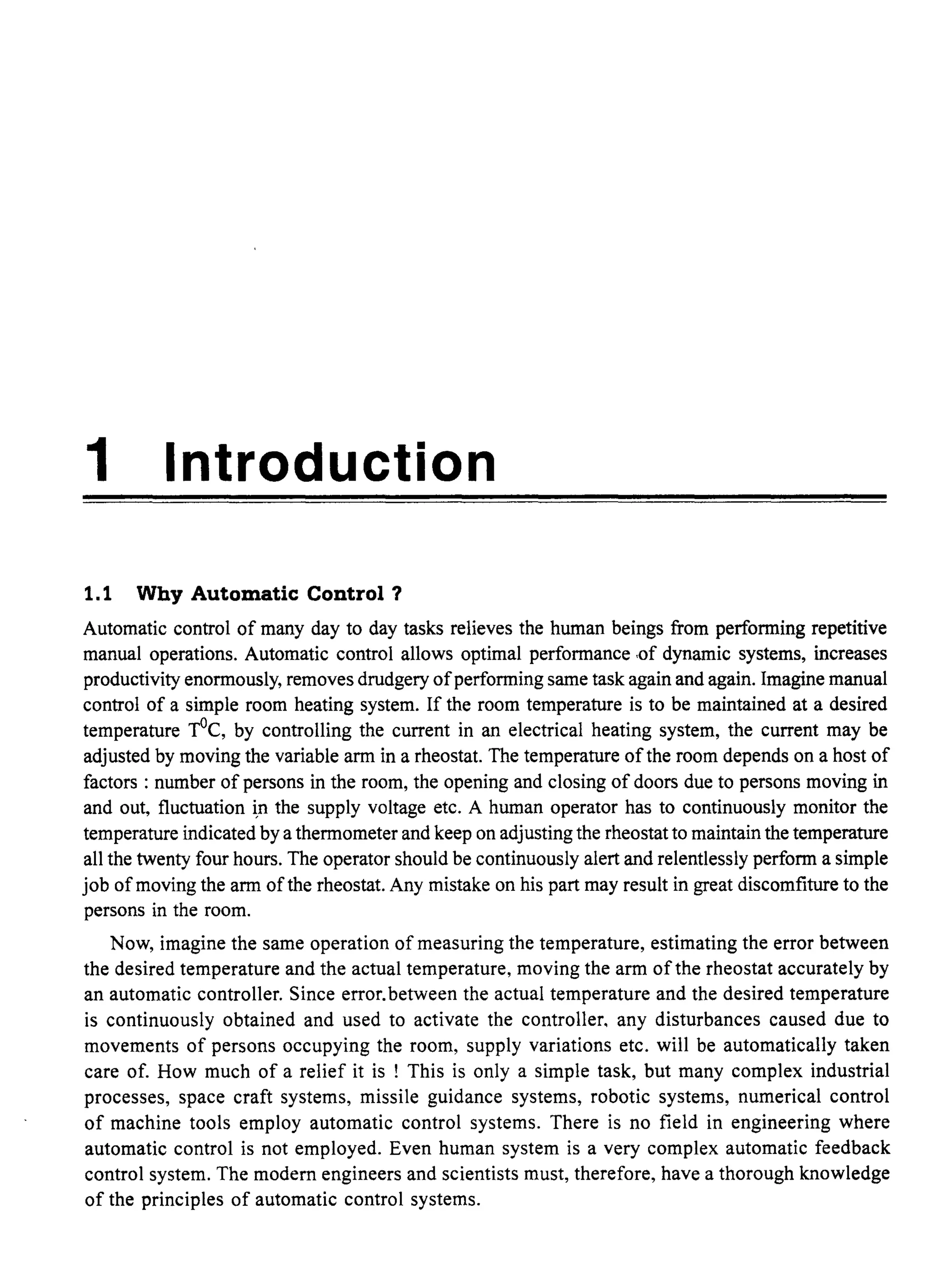 1 Introduction
1.1 Why Automatic Control ?
Automatic control of many day to day tasks relieves the human beings from performing repetitive
manual operations. Automatic control allows optimal performance ,of dynamic systems, increases
productivity enormously, removes drudgery ofperforming same task again and again. Imagine manual
control of a simple room heating system. If the room temperature is to be maintained at a desired
temperature TOe, by controlling the current in an electrical heating system, the current may be
adjusted by moving the variable arm in a rheostat. The temperature ofthe room depends on a host of
factors : number of persons in the room, the opening and closing of doors due to persons moving in
and out, fluctuation ~n the supply voltage etc. A human operator has to continuously monitor the
temperature indicated by a thermometer and keep on adjusting the rheostat to maintain the temperature
all the twenty four hours. The operator should be continuously alert and relentlessly perform a simple
job ofmoving the arm ofthe rheostat. Any mistake on his part may result in great discomfiture to the
persons in the room.
Now, imagine the same operation of measuring the temperature, estimating the error between
the desired temperature and the actual temperature, moving the arm ofthe rheostat accurately by
an automatic controller. Since error.between the actual temperature and the desired temperature
is continuously obtained and used to activate the controller, any disturbances caused due to
movements of persons occupying the room, supply variations etc. will be automatically taken
care of. How much of a relief it is ! This is only a simple task, but many complex industrial
processes, space craft systems, missile guidance systems, robotic systems, numerical control
of machine tools employ automatic control systems. There is no field in engineering where
automatic control is not employed. Even human system is a very complex automatic feedback
control system. The modem engineers and scientists must, therefore, have a thorough knowledge
of the principles of automatic control systems.
 