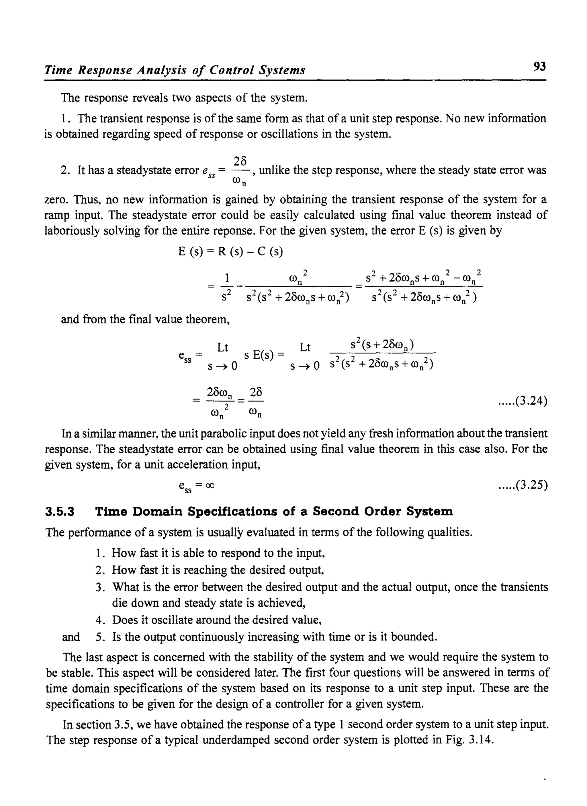 Time Response Analysis of Control Systems 93
The response reveals two aspects of the system.
I. The transient response is ofthe same form as that of a unit step response. No new information
is obtained regarding speed of response or oscillations in the system.
2. It has a steadystate error ess = 28 ,unlike the step response, where the steady state error was
wn
zero. Thus, no new information is gained by obtaining the transient response of the system for a
ramp input. The steadystate error could be easily calculated using final value theorem instead of
laboriously solving for the entire reponse. For the given system, the error E (s) is given by
E (s) = R (s) - C (s)
,., 2 2 21: 2 2
UJ
n _ S + uWns +Wn - Wn
S2 S2(S2 + 28wn
s +00/) - S2(S2 + 28wn
s +00/)
and from the final value theorem,
.....(3.24)
In a similar manner, the unit parabolic input does not yield any fresh information about the transient
response. The steadystate error can be obtained using final value theorem in this case also. For the
given system, for a unit acceleration input,
3.5.3
e = ao55
Time Domain Specifications of a Second Order System
The performance of a system is usually evaluated in terms ofthe following qualities.
I. How fast it is able to respond to the input,
2. How fast it is reaching the desired output,
.....(3.25)
3. What is the error between the desired output and the actual output, once the transients
die down and steady state is achieved,
4. Does it oscillate around the desired value,
and 5. Is the output continuously increasing with time or is it bounded.
The last aspect is concerned with the stability of the system and we would require the system to
be stable. This aspect will be considered later. The first four questions will be answered in terms of
time domain specifications of the system based on its response to a unit step input. These are the
specifications to be given for the design of a controller for a given system.
In section 3.5, we have obtained the response ofa type I second order system to a unit step input.
The step response of a typical underdamped second order system is plotted in Fig. 3.14.
 