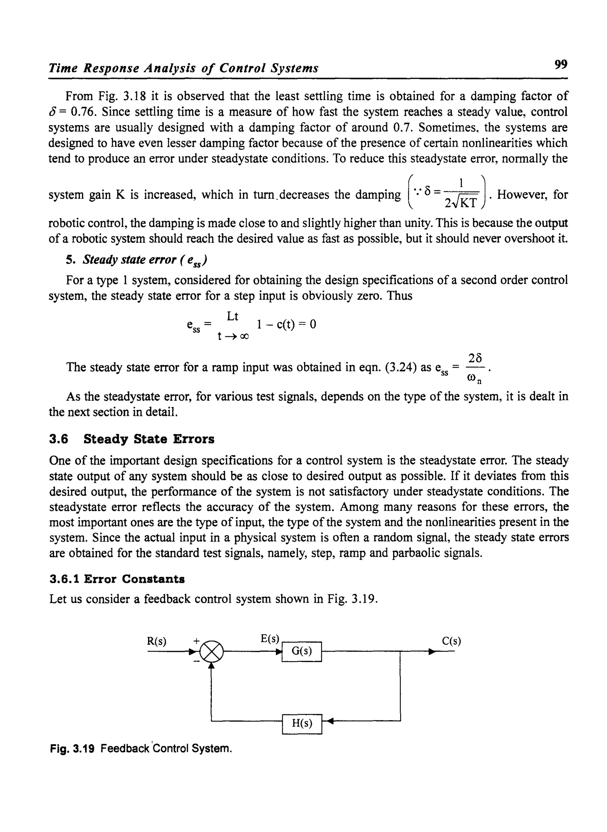 Time Response Analysis of Control Systems 99
From Fig. 3.18 it is observed that the least settling time is obtained for a damping factor of
0= 0.76. Since settling time is a measure of how fast the system reaches a steady value, control
systems are usually designed with a damping factor of around 0.7. Sometimes. the systems are
designed to have even lesser damping factor because of the presence of certain nonlinearities which
tend to produce an error under steadystate conditions. To reduce this steadystate error, normally the
system gain K is increased, which in turn.decreases the damping (.: 8 = 2.J~T J.However, for
robotic control, the damping is made close to and slightly higher than unity. This is because the output
of a robotic system should reach the desired value as fast as possible, but it should never overshoot it.
S. Steady state error (ess)
For a type 1 system, considered for obtaining the design specifications of a second order control
system, the steady state error for a step input is obviously zero. Thus
Lt
ess = 1 - c(t) = 0
t~oo
The steady state error for a ramp input was obtained in eqn. (3.24) as ess = 28
ron
As the steadystate error, for various test signals, depends on the type of the system, it is dealt in
the next section in detail.
3.6 Steady State Errors
One of the important design specifications for a control system is the steadystate error. The steady
state output of any system should be as close to desired output as possible. If it deviates from this
desired output, the performance of the system is not satisfactory under steadystate conditions. The
steadystate error reflects the accuracy of the system. Among many reasons for these errors, the
most important ones are the type ofinput, the type ofthe system and the nonlinearities present in the
system. Since the actual input in a physical system is often a random signal, the steady state errors
are obtained for the standard test signals, namely, step, ramp and parbaolic signals.
3.6.1 Error Constants
Let us consider a feedback control system shown in Fig. 3.19.
R(s) C(s)
Fig. 3.19 Feedback 'Control System.
 