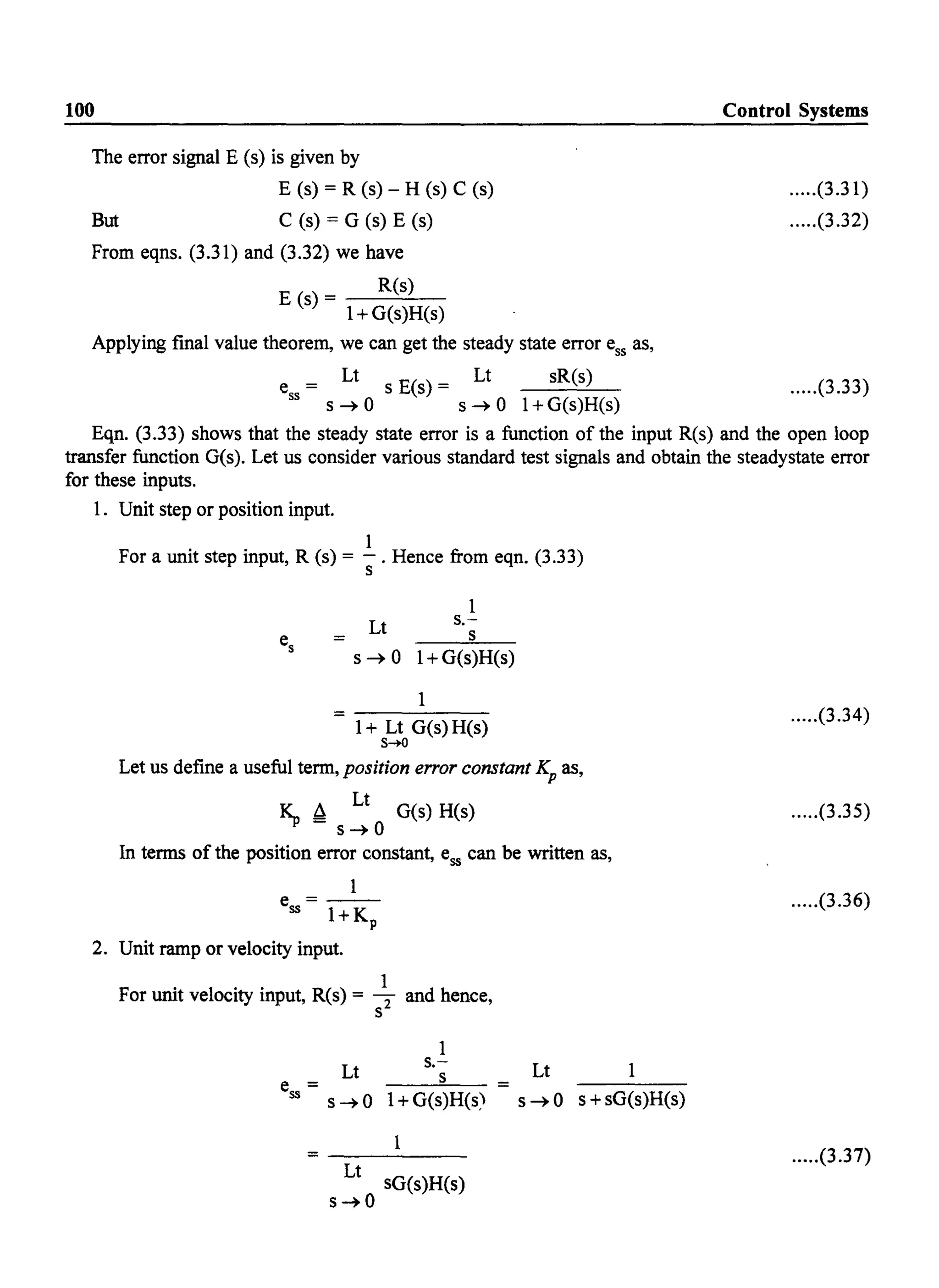 100
The error signal E (s) is given by
E (s) = R (s) - H (s) C (s)
But C (s) = G (s) E (s)
From eqns. (3.31) and (3.32) we have
E (s) - R(s)
- 1+ G(s)H(s)
Applying fmal value theorem, we can get the steady state error ess as,
e
ss
= Lt s E(s) = Lt sR(s)
s ~ 0 s ~ 0 I+G(s)H(s)
Control Systems
.....(3.31)
.....(3.32)
.....(3.33)
Eqn. (3.33) shows that the steady state error is a function of the input R(s) and the open loop
transfer function G(s). Let us consider various standard test signals and obtain the steadystate error
for these inputs.
1. Unit step or position input.
1
For a unit step input, R (s) = -. Hence from eqn. (3.33)
s
Lt
1
s.-
s
s ~ 0 1+ G(s)H(s)
1
1+ Lt G(s) H(s)
s~
Let us define a useful term, position error constant Kp as,
~ ~ Lt G(s) H(s)
s~O
In terms of the position error constant, ess can be written as,
1
e = - -
ss I+Kp
2. Unit ramp or velocity input.
For unit velocity input, R(s) = ~ and hence,
s
1
Lt s.-
e = s
ss s~O I+G(s)H(s>
Lt
sG(s)H(s)
s~O
Lt 1
s ~ 0 s + sG(s)H(s)
.....(3.34)
.....(3.35)
.....(3.36)
.....(3.37)
 