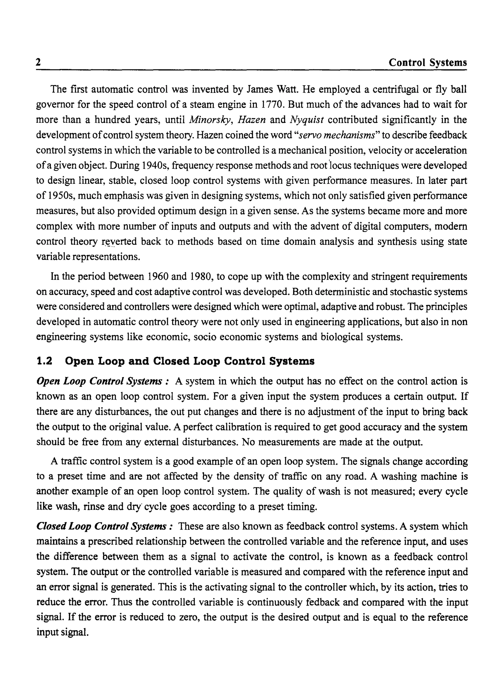 2 Control Systems
The first automatic control was invented by James Watt. He employed a centrifugal or fly ball
governor for the speed control of a steam engine in 1770. But much of the advances had to wait for
more than a hundred years, until Minorsky, Hazen and Nyquist contributed significantly in the
development ofcontrol system theory. Hazen coined the word "servo mechanisms" to describe feedback
control systems in which the variable to be controlled is a mechanical position, velocity or acceleration
ofa given object. During 1940s, frequency response methods and root 'locus techniques were developed
to design linear, stable, closed loop control systems with given performance measures. In later part
of 1950s, much emphasis was given in designing systems, which not only satisfied given performance
measures, but also provided optimum design in a given sense. As the systems became more and more
complex with more number of inputs and outputs and with the advent of digital computers, modern
control theory r~lerted back to methods based on time domain analysis and synthesis using state
variable representations.
In the period between 1960 and 1980, to cope up with the complexity and stringent requirements
on accuracy, speed and cost adaptive control was developed. Both deterministic and stochastic systems
were considered and controllers were designed which were optimal, adaptive and robust. The principles
developed in automatic control theory were not only used in engineering applications, but also in non
engineering systems like economic, socio economic systems and biological systems.
1.2 Open Loop and Closed Loop Control Systems
Open Loop Control Systems: A system in which the output has no effect on the control action is
known as an open loop control system. For a given input the system produces a certain output. If
there are any disturbances, the out put changes and there is no adjustment of the input to bring back
the output to the original value. A perfect calibration is required to get good accuracy and the system
should be free from any external disturbances. No measurements are made at the output.
A traffic control system is a good example of an open loop system. The signals change according
to a preset time and are not affected by the density of traffic on any road. A washing machine is
another example of an open loop control system. The quality of wash is not measured; every cycle
like wash, rinse and dry' cycle goes according to a preset timing.
Closed Loop Control Systems: These are also known as feedback control systems. A system which
maintains a prescribed relationship between the controlled variable and the reference input, and uses
the difference between them as a signal to activate the control, is known as a feedback control
system. The output or the controlled variable is measured and compared with the reference input and
an error signal is generated. This is the activating signal to the controller which, by its action, tries to
reduce the error. Thus the controlled variable is continuously fedback and compared with the input
signal. If the error is reduced to zero, the output is the desired output and is equal to the reference
input signal.
 