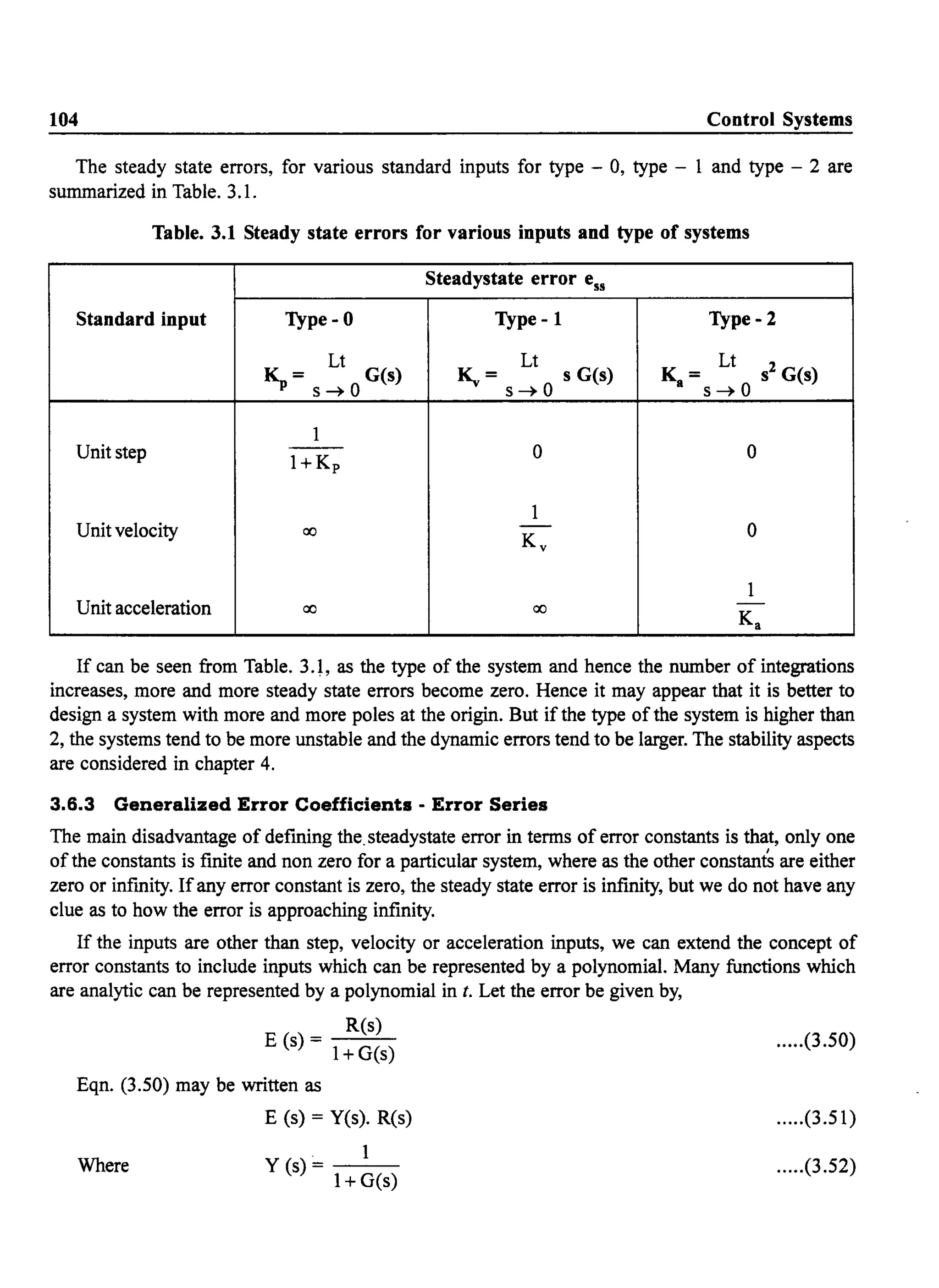 104 Control Systems
The steady state errors, for various standard inputs for type - 0, type - 1 and type - 2 are
summarized in Table. 3.1.
Table. 3.1 Steady state errors for various inputs and type of systems
Steadystate error ess
Standard input Type-O Type -1 Type - 2
Lt Lt Lt
~= G(s) ~ = s G(s) K = s2 G(s)
s~O s~O a s~ 0
1
Unit step - - 0 0
I+Kp
1
Unit velocity ao - 0
Kv
1
Unit acceleration ao ao -
Ka
If can be seen from Table. 3.1, as the type of the system and hence the number of integrations
increases, more and more steady state errors become zero. Hence it may appear that it is better to
design a system with more and more poles at the origin. But if the type of the system is higher than
2, the systems tend to be more unstable and the dynamic errors tend to be larger. The stability aspects
are considered in chapter 4.
3.6.3 Generalized Error Coefficients - Error Series
The main disadvantage of defining the.steadystate error in terms of error constants is that, only one
of the constants is finite and non zero for a particular system, where as the other constant's are either
zero or infmity. Ifany error constant is zero, the steady state error is infinity, but we do not have any
clue as to how the error is approaching infinity.
If the inputs are other than step, velocity or acceleration inputs, we can extend the concept of
error constants to include inputs which can be represented by a polynomial. Many functions which
are analytic can be represented by a polynomial in t. Let the error be given by,
R(s)
E(s)= I+G(s)
Eqn. (3.50) may be written as
Where
E (s) = Yes). R(s)
. 1
Y(s)- - -
1+ G(s)
.....(3.50)
.....(3.51)
.....(3.52)
 