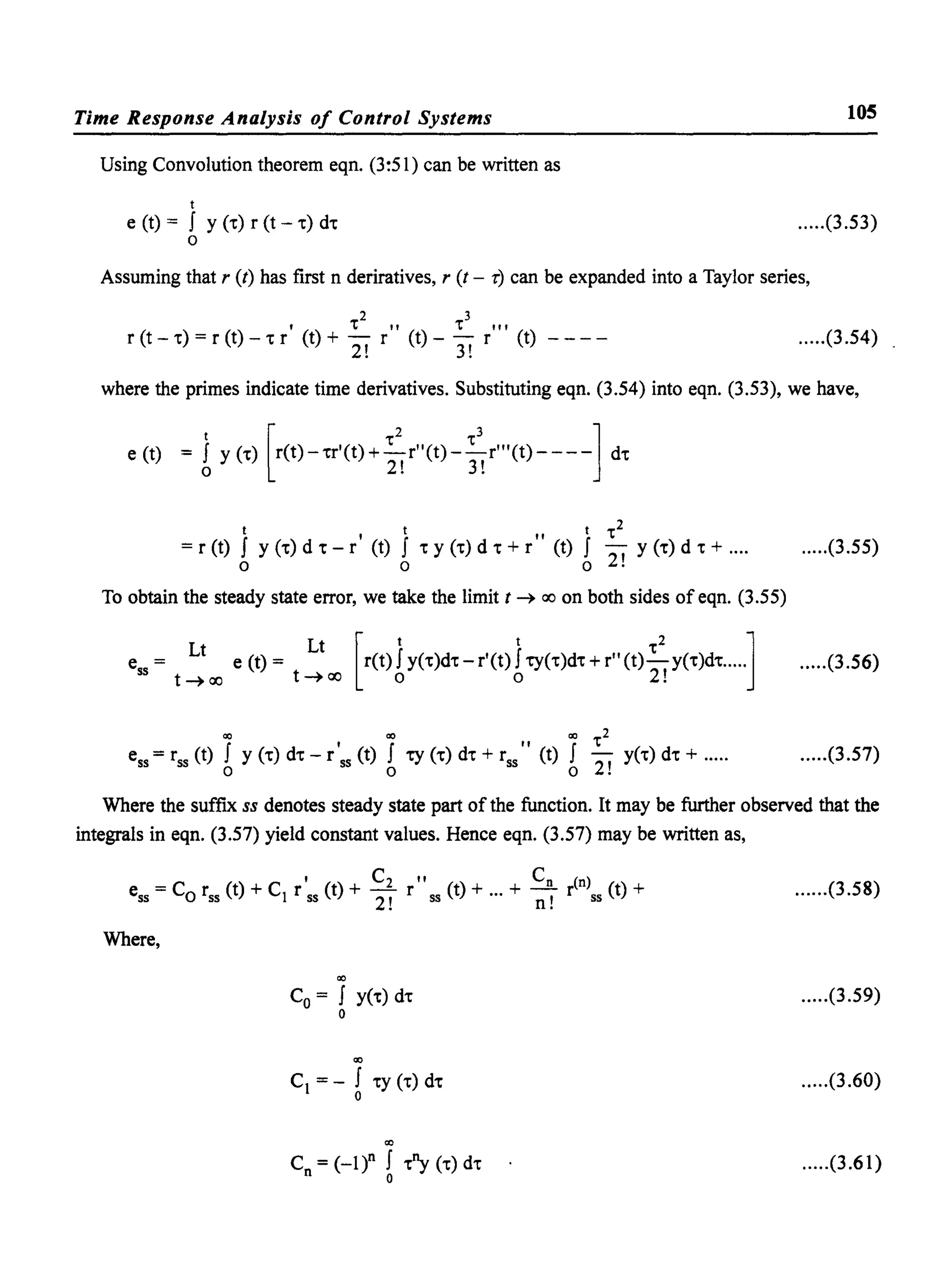 Time Response Analysis of Control Systems
Using Convolution theorem eqn. (3:51) can be written as
t
e (t) = f Y (''C) r (t - .) d.
o
105
.....(3.53)
Assuming that r (t) has first n deriratives, r (t - r) can be expanded into a Taylor series,
, .2" .3",
r (t - .) = r (t) - • r (t) + 2! r (t) - 3! r (t) .....(3.54)
where the primes indicate time derivatives. Substituting eqn. (3.54) into eqn. (3.53), we have,
e (t) = J y (.) [r(t)-.r'(t)+~r"(t)-~r"'(t)----l d.
o 2! 3!
t , t " t .2
= r (t) f y (.) d • - r (t) f • y (.) d • + r (t) f -2' y (.) d • + ....
o 0 0 •
.....(3.55)
To obtain the steady state error, we take the limit t ~ ao on both sides of eqn. (3.55)
e = e (t) = r(t) fy(.)d. - r'(t) f-cy(.)d. + r" (t)-y(.)d......
Lt Lt [t t .2]ss t~ao t~ao 0 0 2!
.....(3.56)
Q() Q() Q() .2ess =rss (t) f y (.) d. - r'ss (t) f -cy (.) d. + rss" (t) f -2 y(.) d. + .....
o 0 0 !
.....(3.57)
Where the suffix ss denotes steady state part of the function. It may be further observed that the
integrals in eqn. (3.57) yield constant values. Hence eqn. (3.57) may be written as,
, C2 " C (n)
ess = Co rss (t) + C1 r ss (t) + -, r ss (t) + ... + ~ r S5 (t) +
2. n.
Where,
Q()
Co = f y(.) d.
o
Q()
C1 =- f .y (.) d.
o
Q()
Cn= (_I)n f ~ (.) d.
o
......(3.58)
.....(3.59)
.....(3.60)
.....(3.61)
 