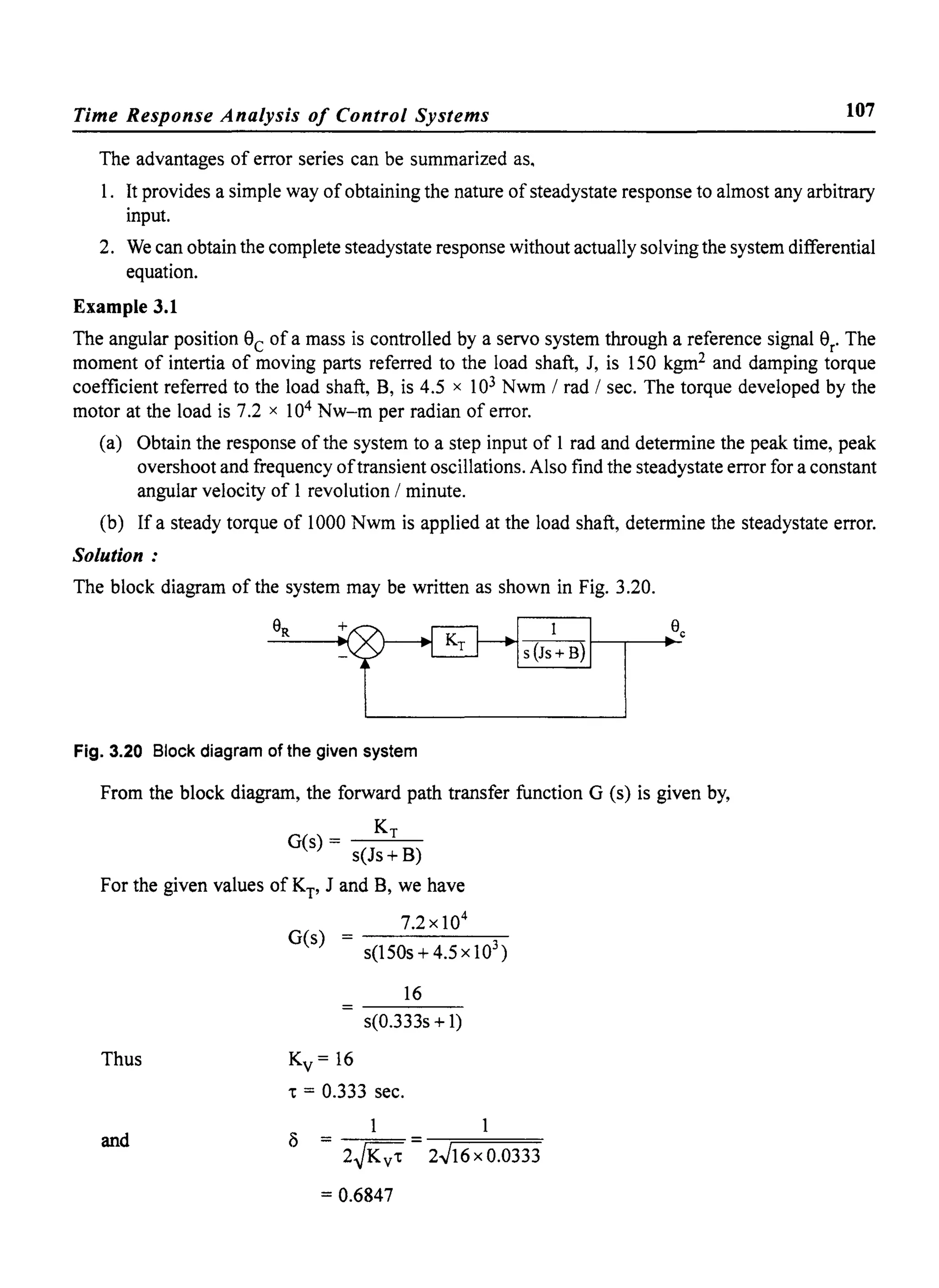 Time Response Analysis of Control Systems 107
The advantages of error series can be summarized as,
1. It provides a simple way of obtaining the nature of steadystate response to almost any arbitrary
input.
2. We can obtain the complete steadystate response without actually solving the system differential
equation.
Example 3.1
The angular position 9c of a mass is controlled by a servo system through a reference signal 9r
. The
moment of intertia of moving parts referred to the load shaft, J, is 150 kgm2 and damping torque
coefficient referred to the load shaft, B, is 4.5 x 103 Nwm / rad / sec. The torque developed by the
motor at the load is 7.2 x 104 Nw-m per radian of error.
(a) Obtain the response of the system to a step input of 1 rad and determine the peak time, peak
overshoot and frequency oftransient oscillations. Also find the steadystate error for a constant
angular velocity of 1 revolution / minute.
(b) If a steady torque of 1000 Nwm is applied at the load shaft, determine the steadystate error.
Solution:
The block diagram of the system may be written as shown in Fig. 3.20.
Fig. 3.20 Block diagram of the given system
From the block diagram, the forward path transfer function G (s) is given by,
KTG(s) - -----'--
s(Js+ B)
For the given values of Kp J and B, we have
Thus
and
7.2xl04
G(s) = s(l50s + 4.5 x 103 )
16
s(0.333s +1)
Kv= 16
't = 0.333 sec.
1 1
= 2~Kv't = 2.J16 x 0.0333
= 0.6847
 