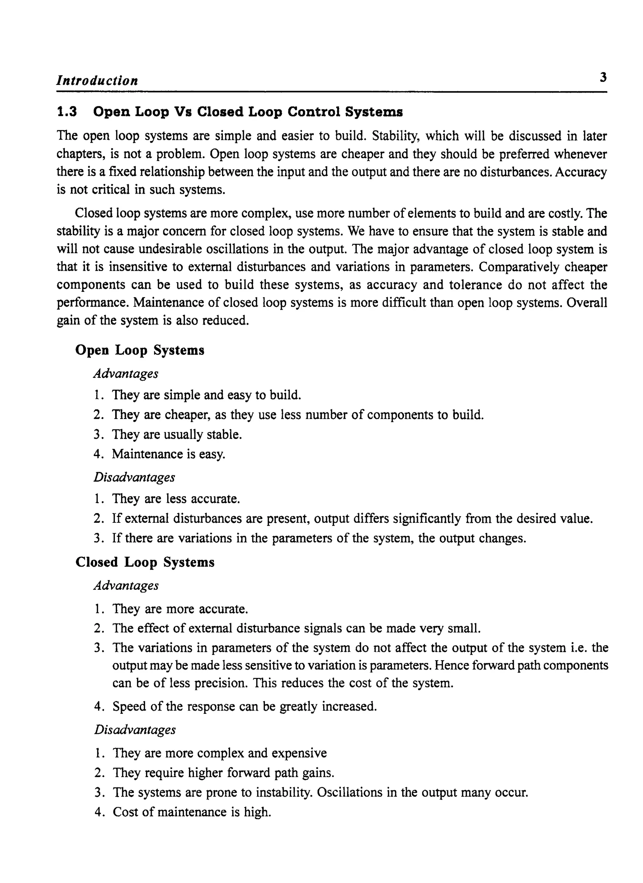 Introduction 3
1.3 Open Loop Vs Closed Loop Control Systems
The open loop systems are simple and easier to build. Stability, which will be discussed in later
chapters, is not a problem. Open loop systems are cheaper and they should be preferred whenever
there is a fixed relationship between the input and the output and there are no disturbances. Accuracy
is not critical in such systems.
Closed loop systems are more complex, use more number ofelements to build and are costly. The
stability is a major concern for closed loop systems. We have to ensure that the system is stable and
will not cause undesirable oscillations in the output. The major advantage of closed loop system is
that it is insensitive to external disturbances and variations in parameters. Comparatively cheaper
components can be used to build these systems, as accuracy and tolerance do not affect the
performance. Maintenance of closed loop systems is more difficult than open loop systems. Overall
gain of the system is also reduced.
Open Loop Systems
Advantages
1. They are simple and easy to build.
2. They are cheaper, as they use less number of components to build.
3. They are usually stable.
4. Maintenance is easy.
Disadvantages
1. They are less accurate.
2. If external disturbances are present, output differs significantly from the desired value.
3. If there are variations in the parameters of the system, the output changes.
Closed Loop Systems
Advantages
1. They are more accurate.
2. The effect of external disturbance signals can be made very small.
3. The variations in parameters of the system do not affect the output of the system i.e. the
output may be made less sensitive to variation is parameters. Hence forward path components
can be of less precision. This reduces the cost of the system.
4. Speed of the response can be greatly increased.
Disadvantages
1. They are more complex and expensive
2. They require higher forward path gains.
3. The systems are prone to instability. Oscillations in the output many occur.
4. Cost of maintenance is high.
 