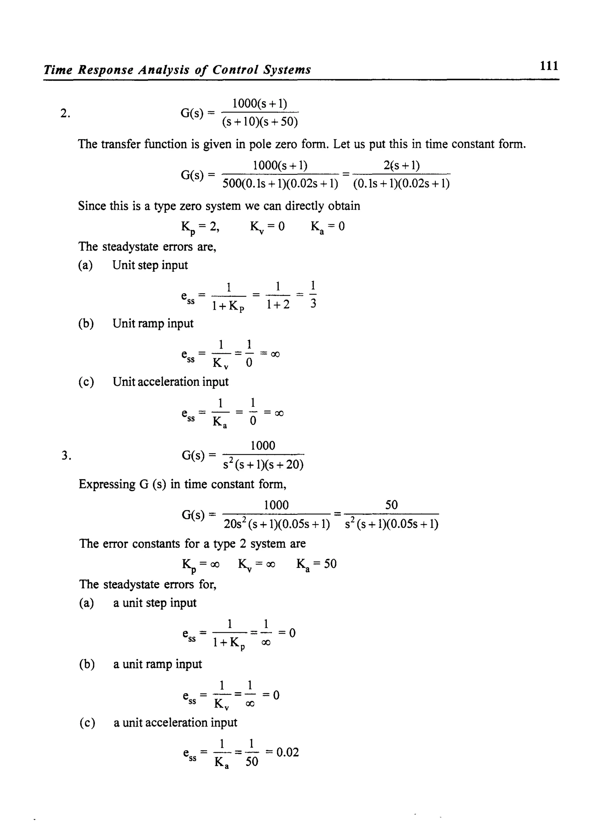Time Response Analysis of Control Systems
2.
3.
1000(s + 1)
G(s) - ------''------~
(s + 10)(s + 50)
The transfer function is given in pole zero fonn. Let us put this in time constant fonn.
G(s) = 500(0. Is + 1)(0.02s + 1)
1000(s+l) 2(s +1)
(O.ls + 1)(0.02s + 1)
Since this is a type zero system we can directly obtain
K" = 2, ~ = 0 Ka = 0
The steadystate errors are,
(a) Unit step input
1 1 1
e =--=--=-
551+Kp 1+2 3
(b) Unit ramp input
1 1
e =-=-=00
55 Ky 0
(c) Unit acceleration input
e =-=-=00
55 Ka 0
1000
G(s) - -::-----
- S2 (s + 1)(s + 20)
Expressing G (s) in time constant fonn,
1000 50
G(s) = 20S2 (s + 1)(0.05s + 1) = S2 (s + 1)(0.05s + 1)
The error constants for a type 2 system are
K" = 00 ~ = 00 Ka = 50
The steadystate errors for,
(a) a unit step input
1 1
e=--=-=O
55 I+K 00p
(b) a unit ramp input
1 1
e=-=-=O
55 Ky 00
(c) a unit acceleration input
1 1
e = -=- =0.02
55 Ka 50
111
 