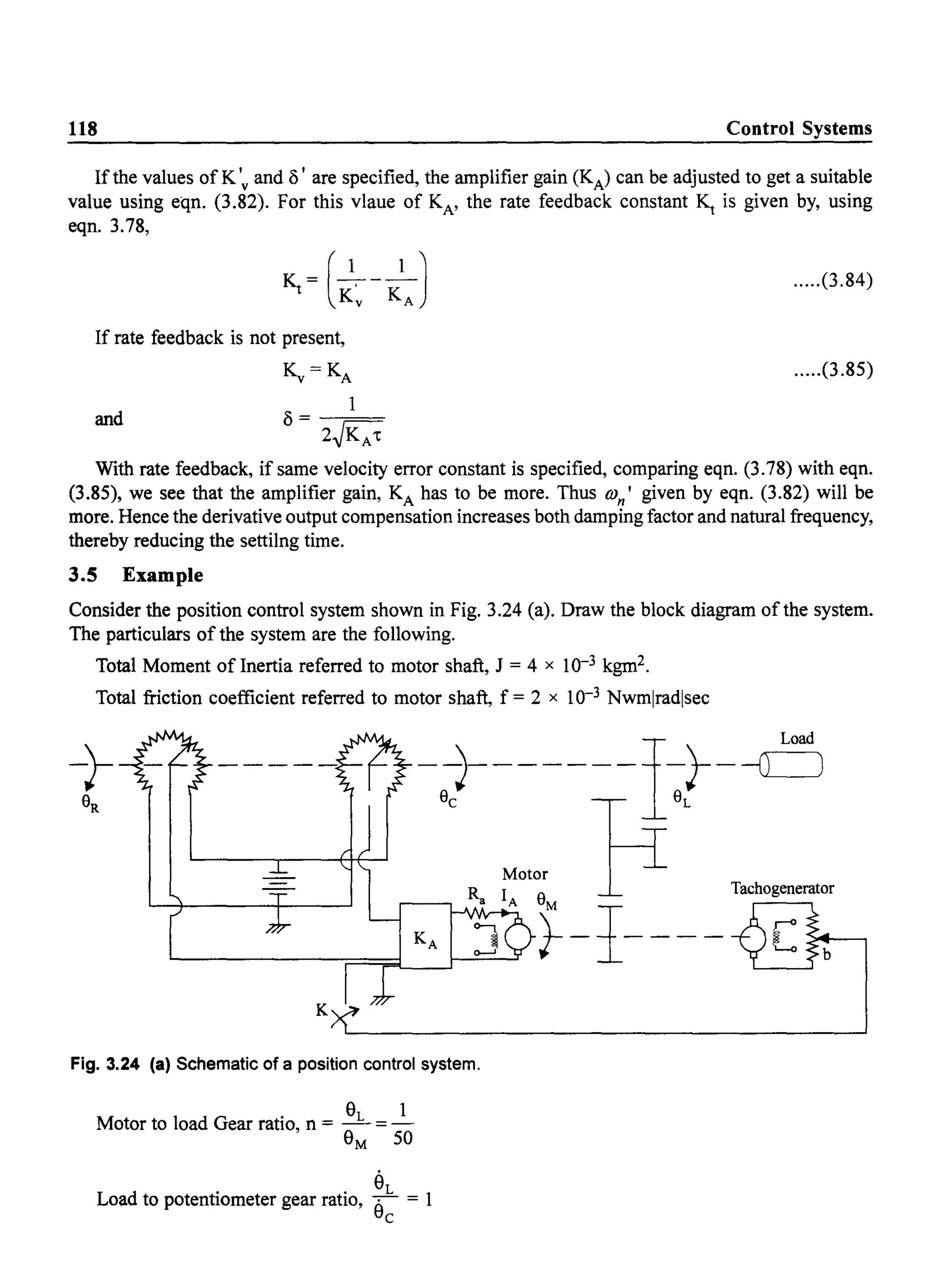 118 Control Systems
If the values of K 'v and () I are specified, the amplifier gain (KA) can be adjusted to get a suitable
value using eqn. (3.82). For this vlaue of KA' the rate feedback constant ~ is given by, using
eqn.3.78,
If rate feedback is not present,
~=KA
1
and () = --;==
2~KA't
.....(3.84)
.....(3.85)
With rate feedback, if same velocity error constant is specified, comparing eqn. (3.78) with eqn.
(3.85), we see that the amplifier gain, KA has to be more. Thus aJn I given by eqn. (3.82) will be
more. Hence the derivative output compensation increases both damping factor and natural frequency,
thereby reducing the settilng time.
3.5 Example
Consider the position control system shown in Fig. 3.24 (a). Draw the block diagram of the system.
The particulars of the system are the following.
Total Moment oflnertia referred to motor shaft, J = 4 x 10-3 kgm2.
Total friction coefficient referred to motor shaft, f = 2 x 10-3 Nwm[rad[sec
Motor
L...-_ _ _ _ _ _r="'FLK_A~---.:RJ:::;:a::::..-
I
A.;r }- _ 1-___T"hogen"":;:.t....:_.
K
Fig. 3.24 (a) Schematic of a position control system.
Motor to load Gear ratio, n = 8L
= _1_
8M 50
eLoad to potentiometer gear ratio, eL = 1
c
 
