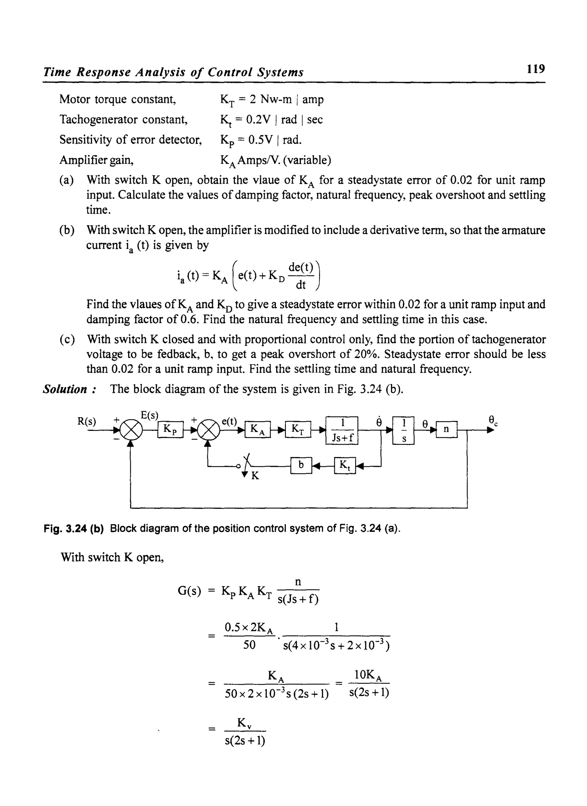 Time Response Analysis of Control Systems
Motor torque constant,
Tachogenerator constant,
Sensitivity of error detector,
Amplifier gain,
KT = 2 Nw-m Iamp
~ = 0.2V Irad Isec
Kp = 0.5V Irad.
KAAmpsN. (variable)
119
(a) With switch K open, obtain the vlaue of KA for a steadystate error of 0.02 for unit ramp
input. Calculate the values ofdamping factor, natural frequency, peak overshoot and settling
time.
(b) With switch K open, the amplifier is modified to include a derivative term, so that the armature
current ia (t) is given by
ia (t) = KA (e(t) + KD d~~t))
Find the vlaues ofKA and Ko to give a steadystate error within 0.02 for a unit ramp input and
damping factor of 0.6. Find the natural frequency and settling time in this case.
(c) With switch K closed and with proportional control only, find the portion of tachogenerator
voltage to be fedback, b, to get a peak overshort of 20%. Steadystate error should be less
than 0.02 for a unit ramp input. Find the settling time and natural frequency.
Solution: The block diagram of the system is given in Fig. 3.24 (b).
Fig. 3.24 (b) Block diagram of the position control system of Fig. 3.24 (a).
With switch K open,
0.5 x 2KA
50 . s(4xlO-3s+2xlO-3 )
50x2xl0-3
s(2s+1)
s(2s + 1)
10KA
s(2s +1)
 