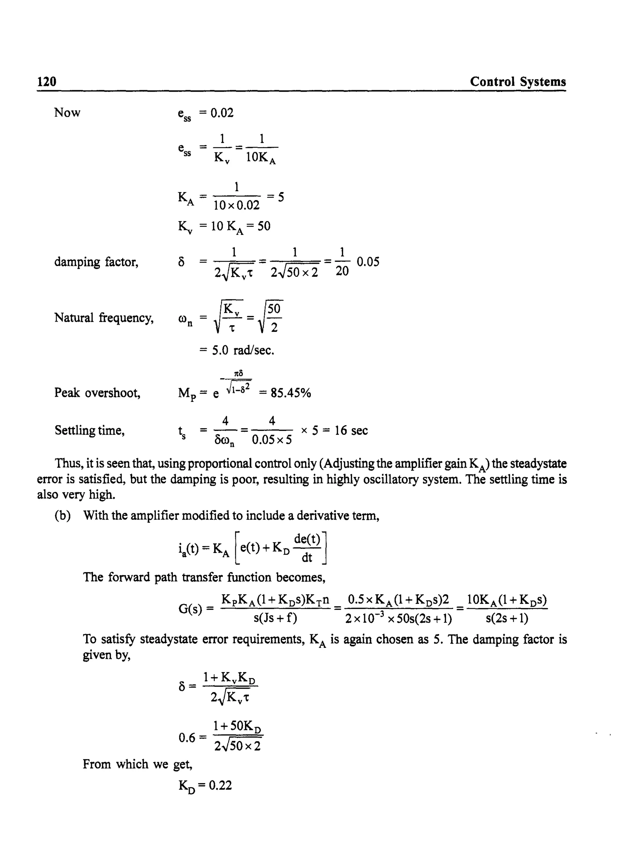 120
Now
damping factor,
Natural frequency,
Peak overshoot,
Settling time,
ess = 0.02
1 1
KA = 10xO.02 = S
K.. = 10 KA = SO
1 1 1
(5 = = =- O.OS
2~Kv't 2.JSO x 2 20
ro = fK: = {SO
n ~-;- f"2
= S.O rad/sec.
118
M = e-~1-82 = 8S.4S%p
4 4
t = - = x S = 16 sec
S (5ron O.OS x S
Control Systems
Thus, it is seen that, using proportional control only (Adjusting the amplifier gain KA) the steadystate
error is satisfied, but the damping is poor, resulting in highly oscillatory system. The settling time is
also very high.
(b) With the amplifier modified to include a derivative term,
ia(t) = KA [e(t) + Ko d~~t)]
The forward path transfer function becomes,
KpKA(1+Kos)KTn 0.SxKA(1+Kos)2 10KA(1+Kos)
G(s) = s(Js + f) =2 x 10-3 x SOs(2s + 1) = s(2s + 1)
To satisfy steadystate error requirements, KA is again chosen as S. The damping factor is
given by,
1+ SOKo
0.6 = 2.JSO x 2
From which we get,
Ko= 0.22
 