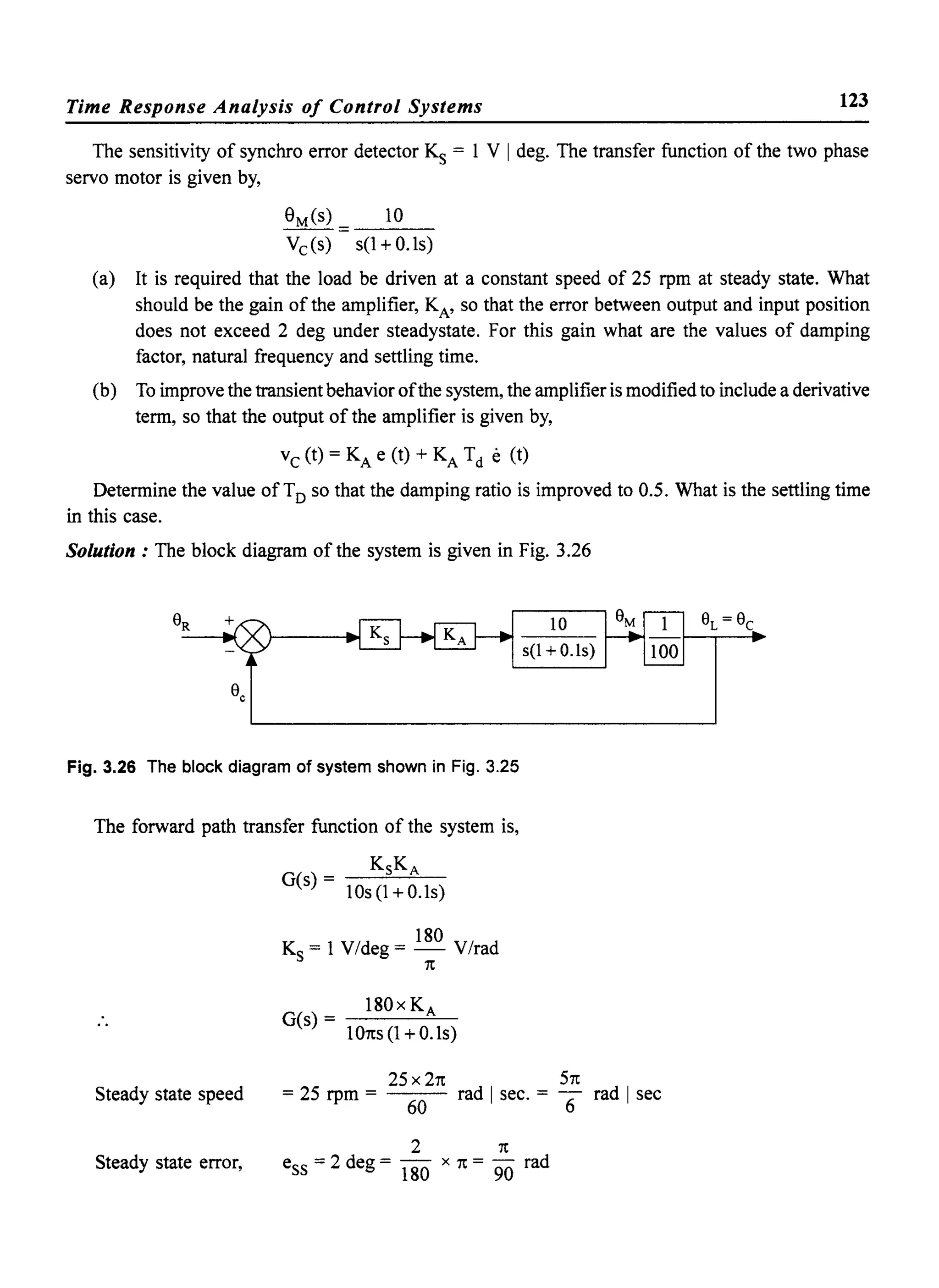 Time Response Analysis of Control Systems 123
The sensitivity of synchro error detector Ks = 1 V I deg. The transfer function of the two phase
servo motor is given by,
aMeS) = 10
Vc(s) s(1+0.1s)
(a) It is required that the load be driven at a constant speed of 25 rpm at steady state. What
should be the gain of the amplifier, KA' so that the error between output and input position
does not exceed 2 deg under steadystate. For this gain what are the values of damping
factor, natural frequency and settling time.
(b) To improve the transient behavior ofthe system, the amplifier is modified to include a derivative
term, so that the output of the amplifier is given by,
Vc (t) = KA e (t) + KA Td e (t)
Determine the value of TD so that the damping ratio is improved to 0.5. What is the settling time
in this case.
Solution: The block diagram of the system is given in Fig. 3.26
Fig. 3.26 The block diagram of system shown in Fig. 3.25
The forward path transfer function of the system is,
KsKA
G(s) - -~-'-'--
10s(1+0.1s)
180
Ks = 1 V/deg = - V/rad
1t
180 x K A
G(s) = -----=-~
101ts(1+0.1s)
10
s(1 +O.1s)
Steady state speed
25 X 21t 51t
= 25 rpm = rad I sec. = -6 rad I sec
60
2 1t
Steady state error, ess = 2 deg = 180 x 1t = 90 rad
 