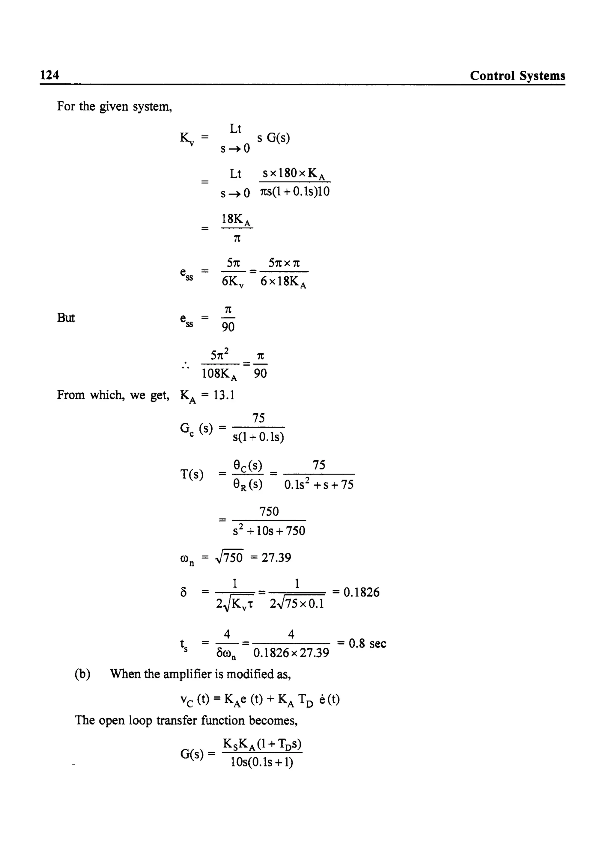 124
For the given system,
~=
ess =
But ess
Lt
s-+O
Lt
s-+O
ISKA
1t
51t
--=
6Kv
1t
90
51t2
s G(s)
sxlS0x KA
1ts(1 + 0.ls)10
51t X 1t
6 x lSKA
1t
.. =-
10SKA 90
From which, we get, KA = 13.1
75
G (s) - - - -
c s(1+0.1s)
T(s)
= Sc(s) = 75
SR(S) 0.ls2 +s+75
750
s2+10s+750
con = .J750 = 27.39
C3 1 1 = 0.IS26
2~Kv't 2.J75 x 0.1
4 4
t = - = = O.S sec
s C3con 0.IS26x27.39
(b) When the amplifier is modified as,
Vc (t) = KAe (t) + KA TD e(t)
The open loop transfer function becomes,
KsKA (1 + TDs)
G(s) = 10s(0.ls+l)
Control Systems
 