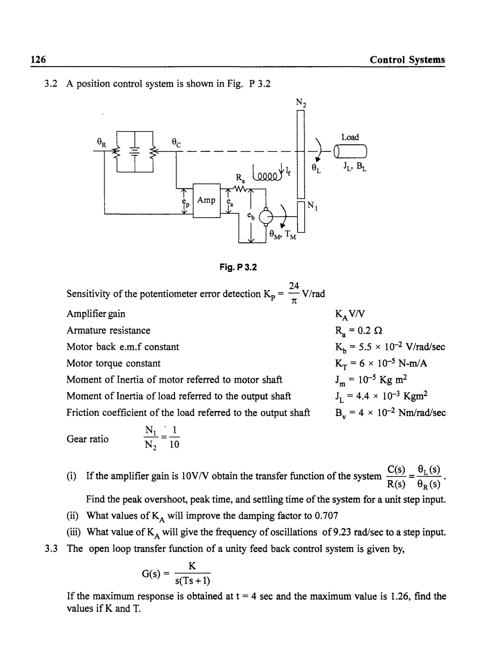 126 Control Systems
3.2 A position control system is shown in Fig. P 3.2
<"E---,--- - - - - - - -
R ~Ira
Fig. P3.2
24
Sensitivity of the potentiometer error detection Kp = - VIrad
1t
Amplifier gain
Armature resistance
Motor back e.m.f constant
Motor torque constant
Moment of Inertia of motor referred to motor shaft
Moment of Inertia of load referred to the output shaft
Friction coefficient of the load referred to the output shaft
N . 1
_1=_
N2 10
Gear ratio
KAVN
Ra = 0.2 n
Kb = 5.5 x 10-2 V/rad/sec
KT = 6 x 10-5 N-mlA
1m = 10-5 Kg m2
1L = 4.4 x 10-3 Kgm2
B = 4 x 10-2 Nmlrad/secv
(i) Ifthe amplifier gain is 10VN obtain the transfer function of the system C(s) = 8L (s) .
R(s) 8R (s)
Find the peak overshoot, peak time, and settling time ofthe system for a unit step input.
(ii) What values ofKA will improve the damping factor to 0.707
(iii) What value of KA will give the frequency of oscillations of9.23 rad/sec to a step input.
3.3 The open loop transfer function of a unity feed back control system is given by,
K
G(s)- - - -
seTs +1)
If the maximum response is obtained at t = 4 sec and the maximum value is 1.26, find the
values if K and T.
 