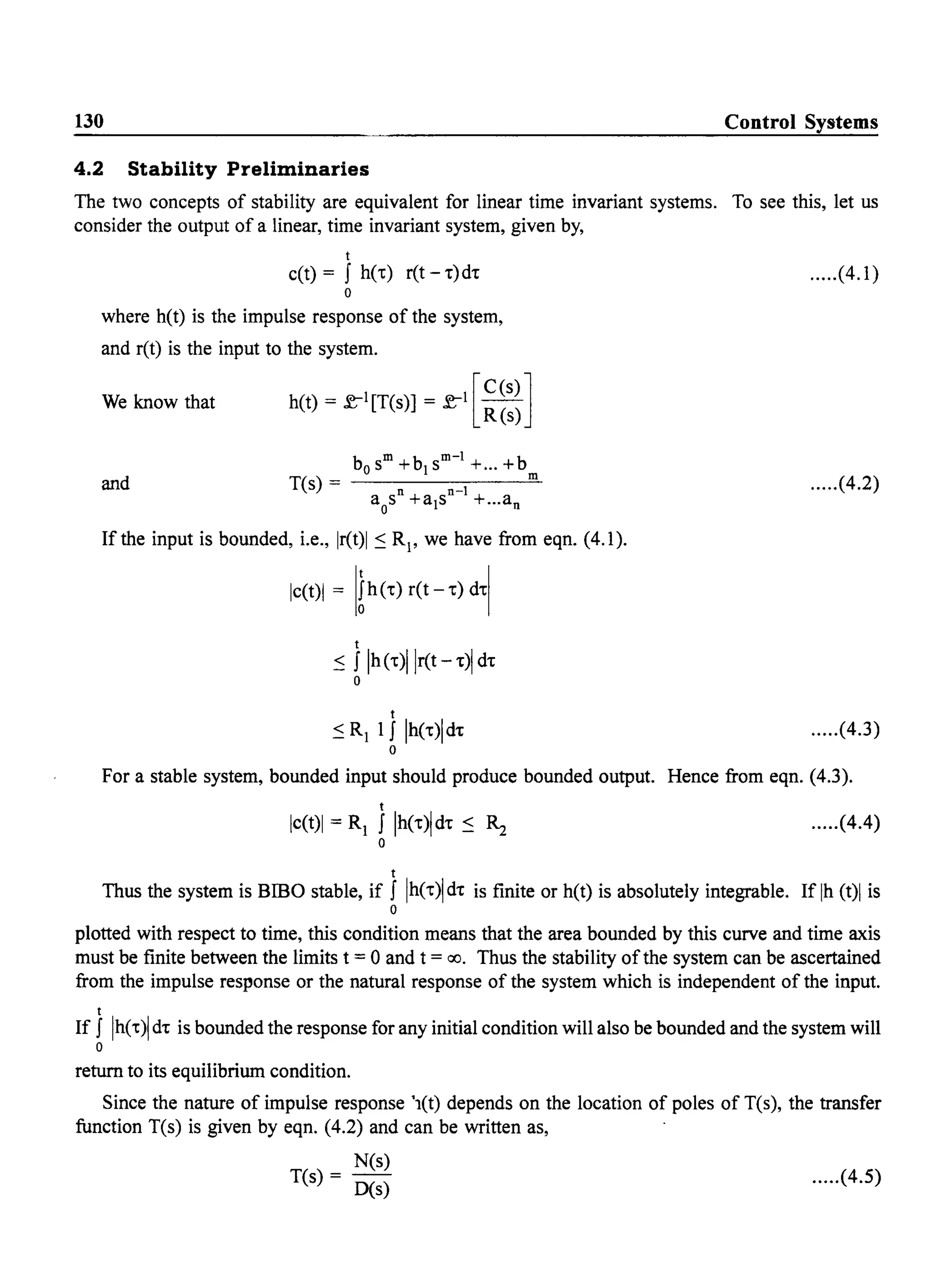 130 Control Systems
4.2 Stability Preliminaries
The two concepts of stability are equivalent for linear time invariant systems. To see this, let us
consider the output of a linear, time invariant system, given by,
t
c(t) = f he-t) ret - .)d. .....(4.1)
o
where h(t) is the impulse response of the system,
and r(t) is the input to the system.
We know that [
C(S)]h(t) = l';-1[T(s)] = l';-I -
R(s)
and
b m b m-l boS + 1S +... +
T(s) = n n-l m
aos +a1s +...an
.....(4.2)
If the input is bounded, i.e., Ir(t)1 ~ Rl' we have from eqn. (4.1).
Ic(t)1 = [th (') ret - 't) d't[
t
~ f Ih('t)llr(t - .)1d.
o
t
~RI if Ih('t)ld't .....(4.3)
o
For a stable system, bounded input should produce bounded output. Hence from eqn. (4.3).
t
Ic(t)1 = RI I Ih('t)ld't ~ ~ .....(4.4)
o
t
Thus the system is Bmo stable, if I Ih('t)1 d't is finite or h(t) is absolutely integrable. If Ih (t)1 is
o
plotted with respect to time, this condition means that the area bounded by this curve and time axis
must be finite between the limits t = 0 and t = 00. Thus the stability ofthe system can be ascertained
from the impulse response or the natural response of the system which is independent of the input.
t
If I Ih('t)1 d't is bounded the response for any initial condition will also be bounded and the system will
o
return to its equilibrium condition.
Since the nature of impulse response '1(t) depends on the location of poles of T(s), the transfer
function T(s) is given by eqn. (4.2) and can be written as,
N(s)
T(s) = D(s) .....(4.5)
 