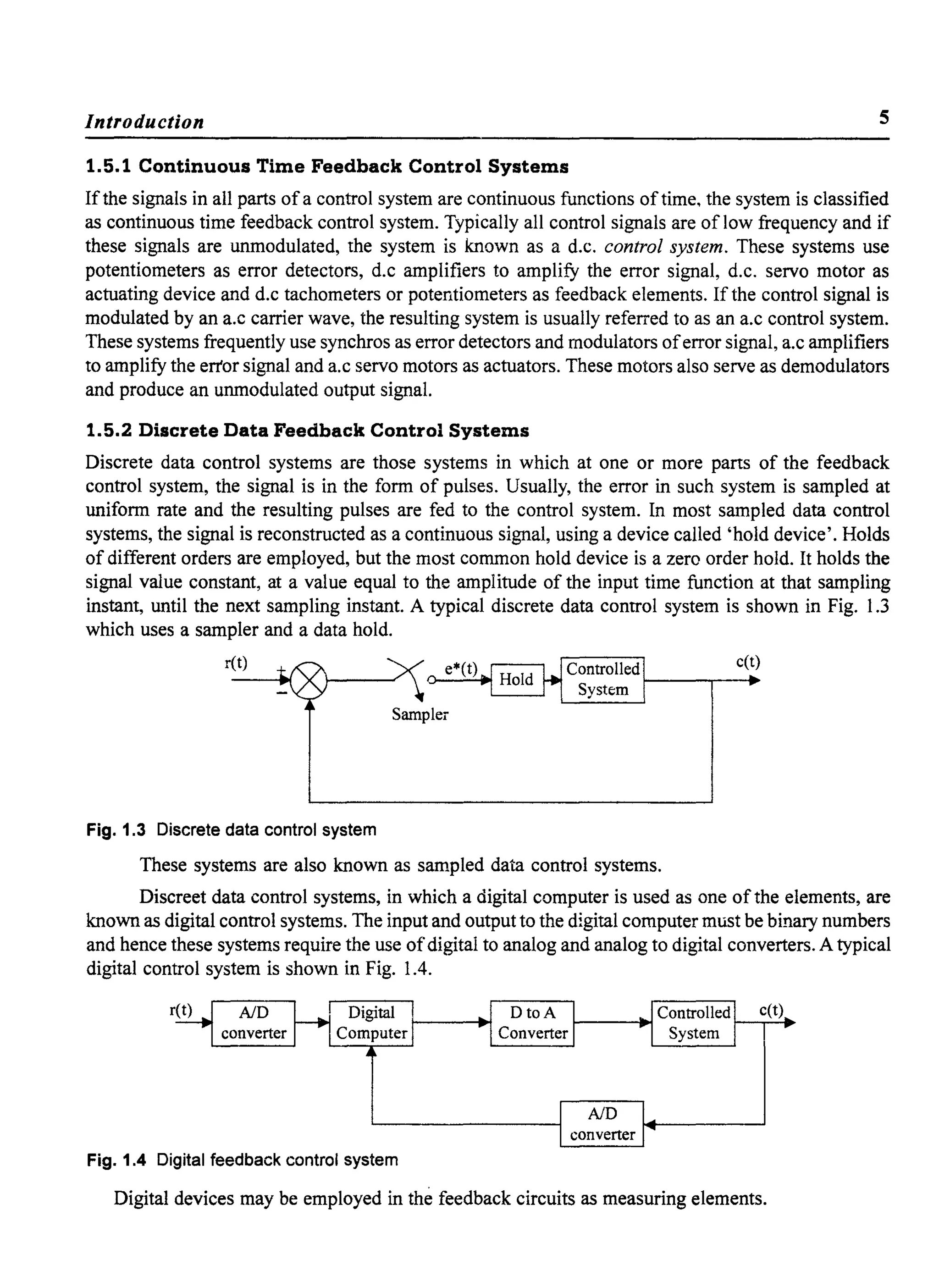 Introduction 5
1.5.1 Continuous Time Feedback Control Systems
Ifthe signals in all parts ofa control system are continuous functions oftime, the system is classified
as continuous time feedback control system. Typically all control signals are of low frequency and if
these signals are unmodulated, the system is known as a d.c. control system. These systems use
potentiometers as error detectors, d.c amplifiers to amplify the error signal, d.c. servo motor as
actuating device and d.c tachometers or potentiometers as feedback elements. If the control signal is
modulated by an a.c carrier wave, the resulting system is usually referred to as an a.c control system.
These systems frequently use synchros as error detectors and modulators oferror signal, a.c amplifiers
to amplify the error signal and a.c servo motors as actuators. These motors also serve as demodulators
and produce an unmodulated output signal.
1.5.2 Discrete Data Feedback Control Systems
Discrete data control systems are those systems in which at one or more pans of the feedback
control system, the signal is in the form of pulses. Usually, the error in such system is sampled at
uniform rate and the resulting pulses are fed to the control system. In most sampled data control
systems, the signal is reconstructed as a continuous signal, using a device called 'hold device'. Holds
of different orders are employed, but the most common hold device is a zero order hold. It holds the
signal value constant, at a value equal to the amplitude of the input time function at that sampling
instant, until the next sampling instant. A typical discrete data control system is shown in Fig. 1.3
which uses a sampler and a data hold.
ret) c(t)
Sampler
Fig. 1.3 Discrete data control system
These systems are also known as sampled data control systems.
Discreet data control systems, in which a digital computer is used as one ofthe elements, are
known as digital control systems. The input and output to the digital computer must be binary numbers
and hence these systems require the use ofdigital to analog and analog to digital converters. A typical
digital control system is shown in Fig. 1.4.
c(t)
Fig. 1.4 Digital feedback control system
Digital devices may be employed in the feedback circuits as measuring elements.
 