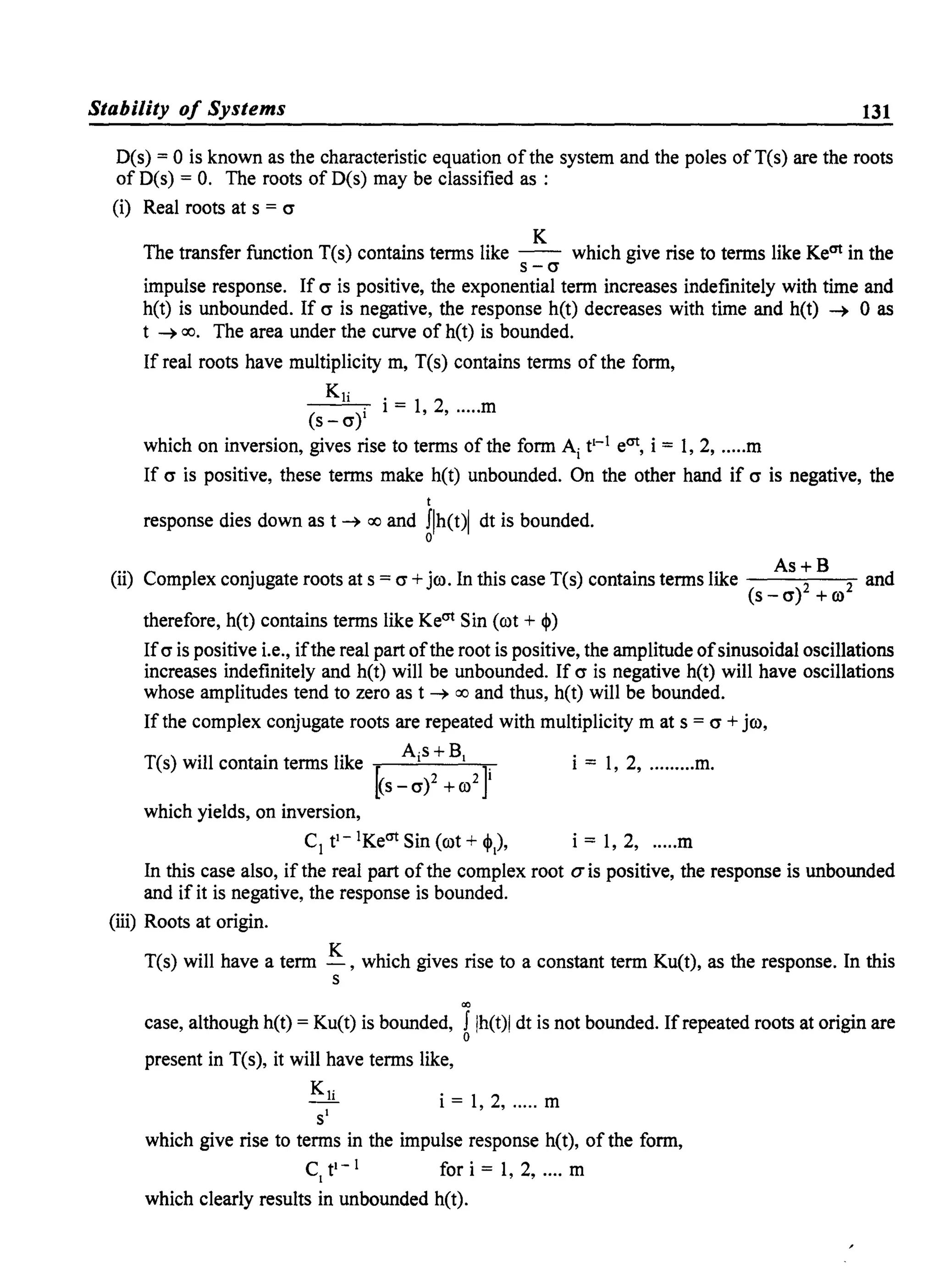 Stability of Systems 131
D(s) = 0 is known as the characteristic equation ofthe system and the poles ofTCs) are the roots
of D(s) = O. The roots of D(s) may be classified as :
(i) Real roots at s = cr
K
The transfer function T(s) contains terms like - - which give rise to terms like Keat in the
s-cr
impulse response. If cr is positive, the exponential term increases indefinitely with time and
h(t) is unbounded. If cr is negative, the response h(t) decreases with time and h(t) ~ 0 as
t ~ 00. The area under the curve of h(t) is bounded.
If real roots have multiplicity m, T(s) contains terms of the form,
Kr
(
l)i i = 1, 2, .....m
s -cr
which on inversion, gives rise to terms of the form Ai t1
-
1 eat, i = 1, 2, .....m
If cr is positive, these terms make h(t) unbounded. On the other hand if cr is negative, the
t
response dies down as t ~ 00 and Jlh(t)1 dt is bounded.
o
(..) C I ' . I tho ( ) . lik As + B11 omp ex conjugate roots at s = cr +Jco. n IS case T s contams terms e 2 2
(s - cr) + co
therefore, h(t) contains terms like Keat Sin (cot + ~)
and
Ifcr is positive i.e., ifthe real part ofthe root is positive, the amplitude ofsinusoidal oscillations
increases indefinitely and h(t) will be unbounded. If cr is negative h(t) will have oscillations
whose amplitudes tend to zero as t ~ 00 and thus, h(t) will be bounded.
If the complex conjugate roots are repeated with multiplicity m at s = cr + jco,
T(s) will contain terms like ~ Ai
S
+B1 J i = 1, 2, .........m.
(s - cr)2 +co2 I
which yields, on inversion,
C1tl-1Keat Sin (cot + ~.), i = 1,2, .....m
In this case also, if the real part ofthe complex root a is positive, the response is unbounded
and if it is negative, the response is bounded.
(iii) Roots at origin.
T(s) will have a term K , which gives rise to a constant term Ku(t), as the response. In this
s
co
case, although h(t) = Ku(t) is bounded, J Ih(t)1 dt is not bounded. If repeated roots at origin are
o
present in T(s), it will have terms like,
Kli
SI
i = 1,2, ..... m
which give rise to terms in the impulse response h(t), of the form,
C1tl- 1 fori=1,2, .... m
which clearly results in unbounded h(t).
 