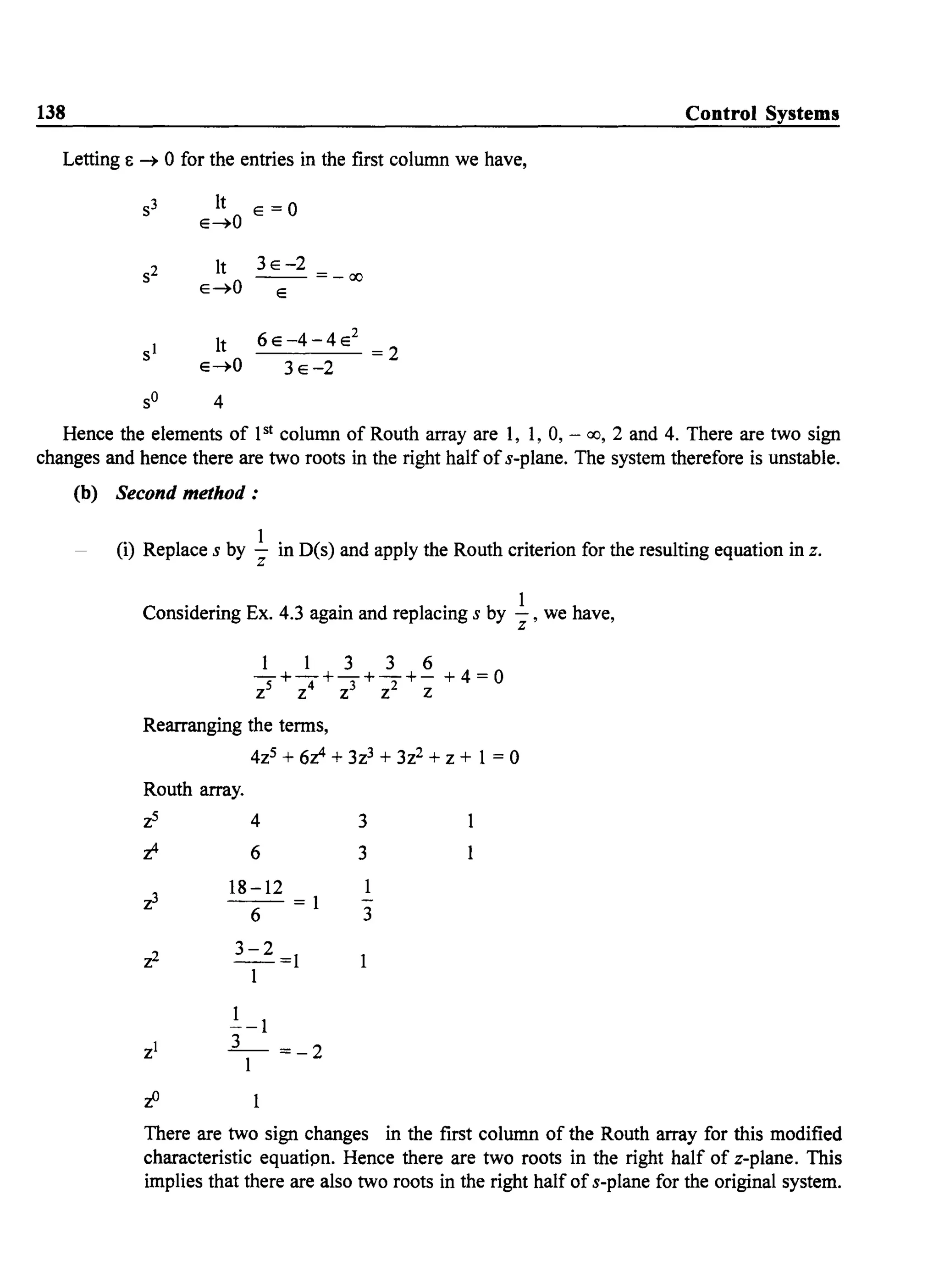 138 Control Systems
Letting E ~ 0 for the entries in the first column we have,
It E =0
E~O
It 3E-2
E~O
- - =-00
E
lt 6E-4-4E2
E~O
=2
3E-2
sO 4
Hence the elements of pt column of Routh array are 1, 1, 0, - 00, 2 and 4. There are two sign
changes and hence there are two roots in the right haIf ofs-plane. The system therefore is unstable.
(b) Second method :
(i) Replace s by .!.. in D(s) and apply the Routh criterion for the resulting equation in z.
z
Considering Ex. 4.3 again and replacing s by .!.., we have,
z
1 1 3 3 6
-+-+-+-+- + 4 = 0
Z5 Z4 Z3 Z2 Z
Rearranging the terms,
4z5 + 60 + 3z3 + 3z2 + z + 1 = 0
Routh array.
z5 4
o 6
18-12
--=1
6
3-2
--=1
1
1
--1
_3- =-2
1
3
3
3
1
There are two sign changes in the first column of the Routh array for this modified
characteristic equatipn. Hence there are two roots in the right half of z-plane. This
implies that there are also two roots in the right half of s-plane for the original system.
 