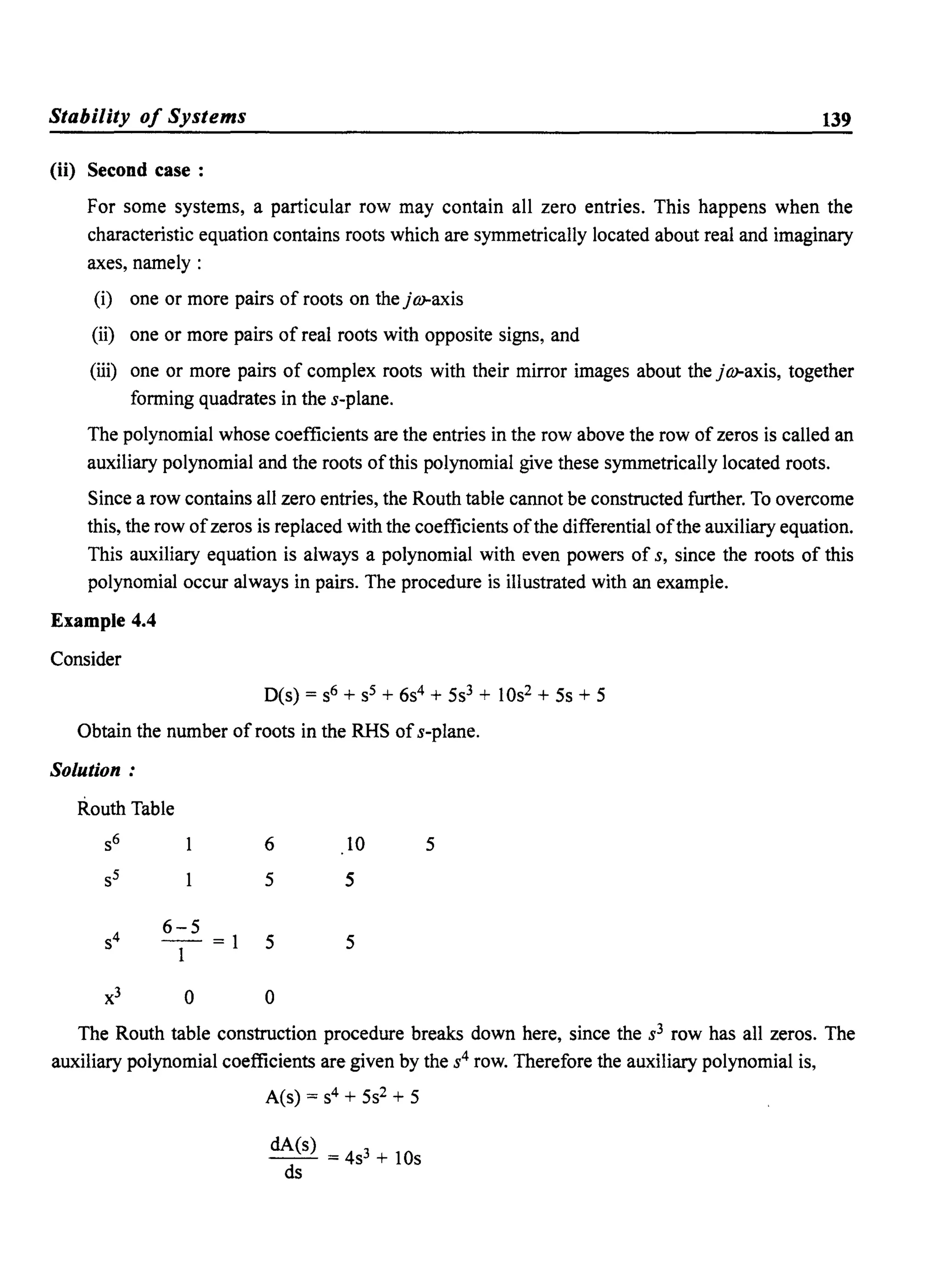 Stability of Systems 139
(ii) Second case:
For some systems, a particular row may contain all zero entries. This happens when the
characteristic equation contains roots which are symmetrically located about real and imaginary
axes, namely:
(i) one or more pairs of roots on the j m-axis
(ii) one or more pairs of real roots with opposite signs, and
(iii) one or more pairs of complex roots with their mirror images about the jm-axis, together
forming quadrates in the s-plane.
The polynomial whose coefficients are the entries in the row above the row of zeros is called an
auxiliary polynomial and the roots ofthis polynomial give these symmetrically located roots.
Since a row contains all zero entries, the Routh table cannot be constructed further. To overcome
this, the row ofzeros is replaced with the coefficients ofthe differential ofthe auxiliary equation.
This auxiliary equation is always a polynomial with even powers of s, since the roots of this
polynomial occur always in pairs. The procedure is illustrated with an example.
Example 4.4
Consider
O(s) = S6 + S5 + 6s4 + 5s3 + 10s2 + 5s + 5
Obtain the number of roots in the RHS ofs-plane.
Solution:
Routh Table
s6 6 10 5
s5 5 5
S4
6-5
-=1 5 5
1
x3 0 0
The Routh table construction procedure breaks down here, since the s3 row has all zeros. The
auxiliary polynomial coefficients are given by the s4 row. Therefore the auxiliary polynomial is,
A(s) = S4 + 5s2 + 5
dA(s)
- - =4s3 + lOs
ds
 