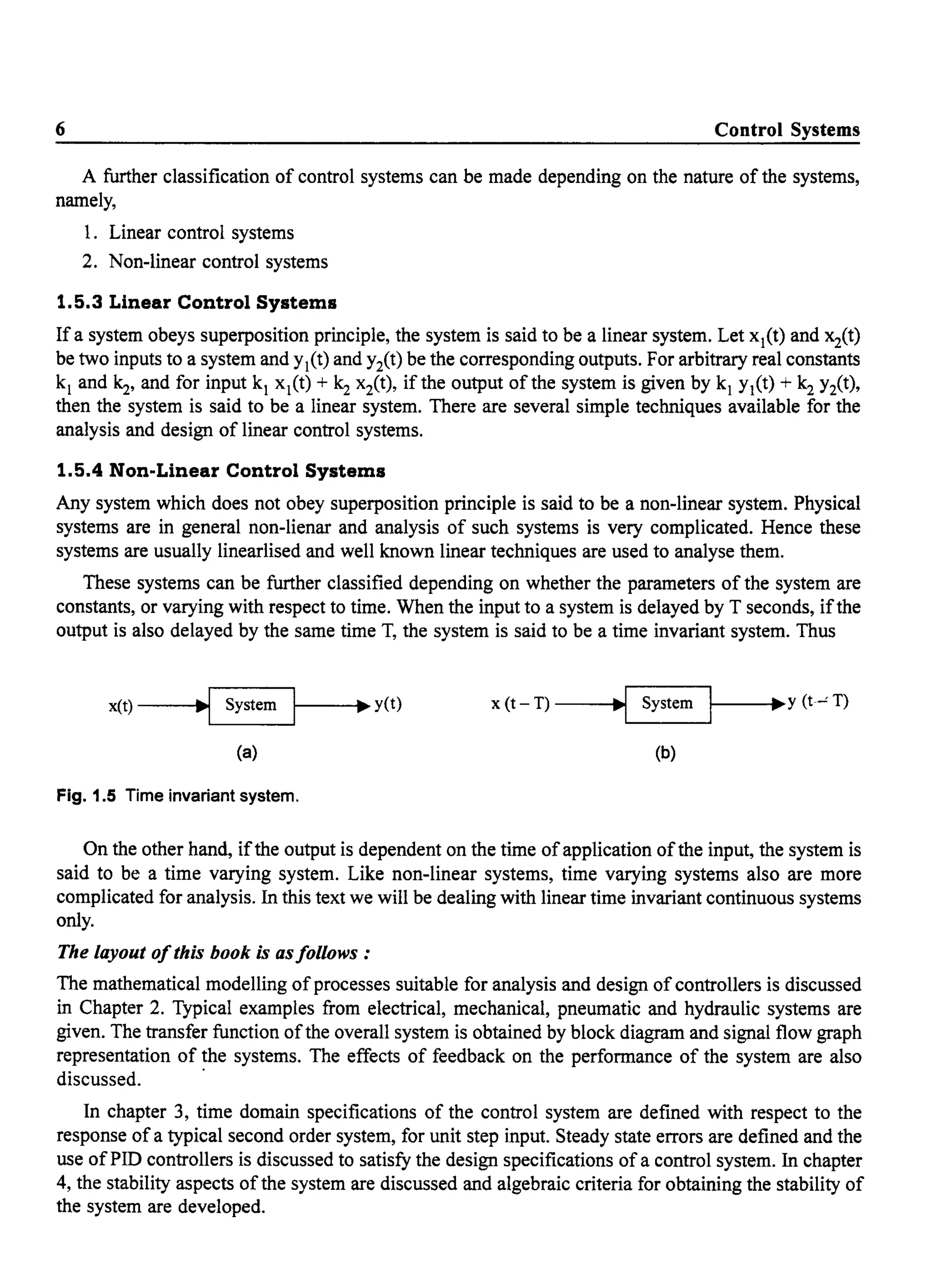6 Control Systems
A further classification of control systems can be made depending on the nature of the systems,
namely,
1. Linear control systems
2. Non-linear control systems
1.5.3 Linear Control Systems
If a system obeys superposition principle, the system is said to be a linear system. Let xl(t) and x2(t)
be two inputs to a system and Yl(t) and Yit) be the corresponding outputs. For arbitrary real constants
kl and~, and for input kl xl(t) + ~ x2(t), if the output of the system is given by kl Yl(t) + k2 Y2(t),
then the system is said to be a linear system. There are several simple techniques available for the
analysis and design of linear control systems.
1.5.4 Non-Linear Control Systems
Any system which does not obey superposition principle is said to be a non-linear system. Physical
systems are in general non-lienar and analysis of such systems is very complicated. Hence these
systems are usually linearlised and well known linear techniques are used to analyse them.
These systems can be further classified depending on whether the parameters of the system are
constants, or varying with respect to time. When the input to a system is delayed by T seconds, ifthe
output is also delayed by the same time T, the system is said to be a time invariant system. Thus
x(t) __..J~~ System 1----..y(t) x (t- T) ----.!~ System 1----..Y (t-' T)
(a) (b)
Fig. 1.5 Time invariant system.
On the other hand, ifthe output is dependent on the time ofapplication ofthe input, the system is
said to be a time varying system. Like non-linear systems, time varying systems also are more
complicated for analysis. In this text we will be dealing with linear time invariant continuous systems
only.
The layout ofthis book is asfollows:
The mathematical modelling of processes suitable for analysis and design of controllers is discussed
in Chapter 2. Typical examples from electrical, mechanical, pneumatic and hydraulic systems are
given. The transfer function ofthe overall system is obtained by block diagram and signal flow graph
representation of the systems. The effects of feedback on the performance of the system are also
discussed. .
In chapter 3, time domain specifications of the control system are defined with respect to the
response ofa typical second order system, for unit step input. Steady state errors are defined and the
use ofPID controllers is discussed to satisfy the design specifications of a control system. In chapter
4, the stability aspects of the system are discussed and algebraic criteria for obtaining the stability of
the system are developed.
 