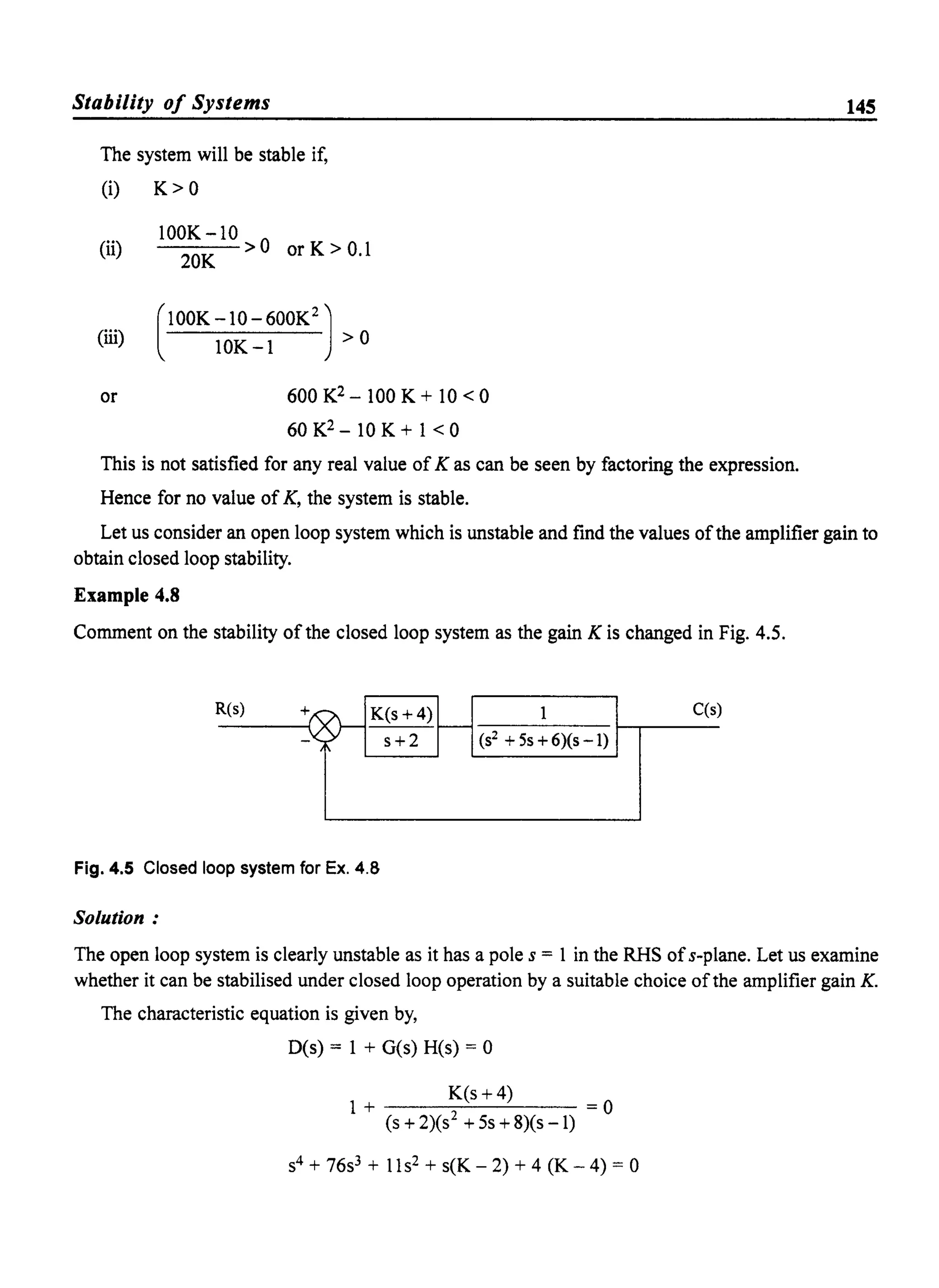 Stability 0/ Systems
The system will be stable if,
(i) K> 0
(ii)
(iii)
or
100K-10>0 orK>O.l
20K
[
lOOK -10 - 600K2)
10K-1 >0
600 K2 - 100 K + 10 < 0
60 K2 - 10 K + 1 < 0
This is not satisfied for any real value ofK as can be seen by factoring the expression.
Hence for no value of K, the system is stable.
145
Let us consider an open loop system which is unstable and find the values ofthe amplifier gain to
obtain closed loop stability.
Example 4.8
Comment on the stability of the closed loop system as the gain K is changed in Fig. 4.5.
R(s) + K(s + 4) 1 C(S
r--
(S2 + 5s + 6)(s -1)- s+2
Fig. 4.5 Closed loop system for Ex. 4.8
Solution:
The open loop system is clearly unstable as it has a pole s = 1 in the RHS ofs-plane. Let us examine
whether it can be stabilised under closed loop operation by a suitable choice ofthe amplifier gain K.
The characteristic equation is given by,
D(s) = 1 + G(s) H(s) = 0
K(s +4)
1+ =0
(s + 2)(S2 + 5s + 8)(s -1)
S4 + 76s3 + 11s2 + s(K - 2) + 4 (K - 4) = 0
 
