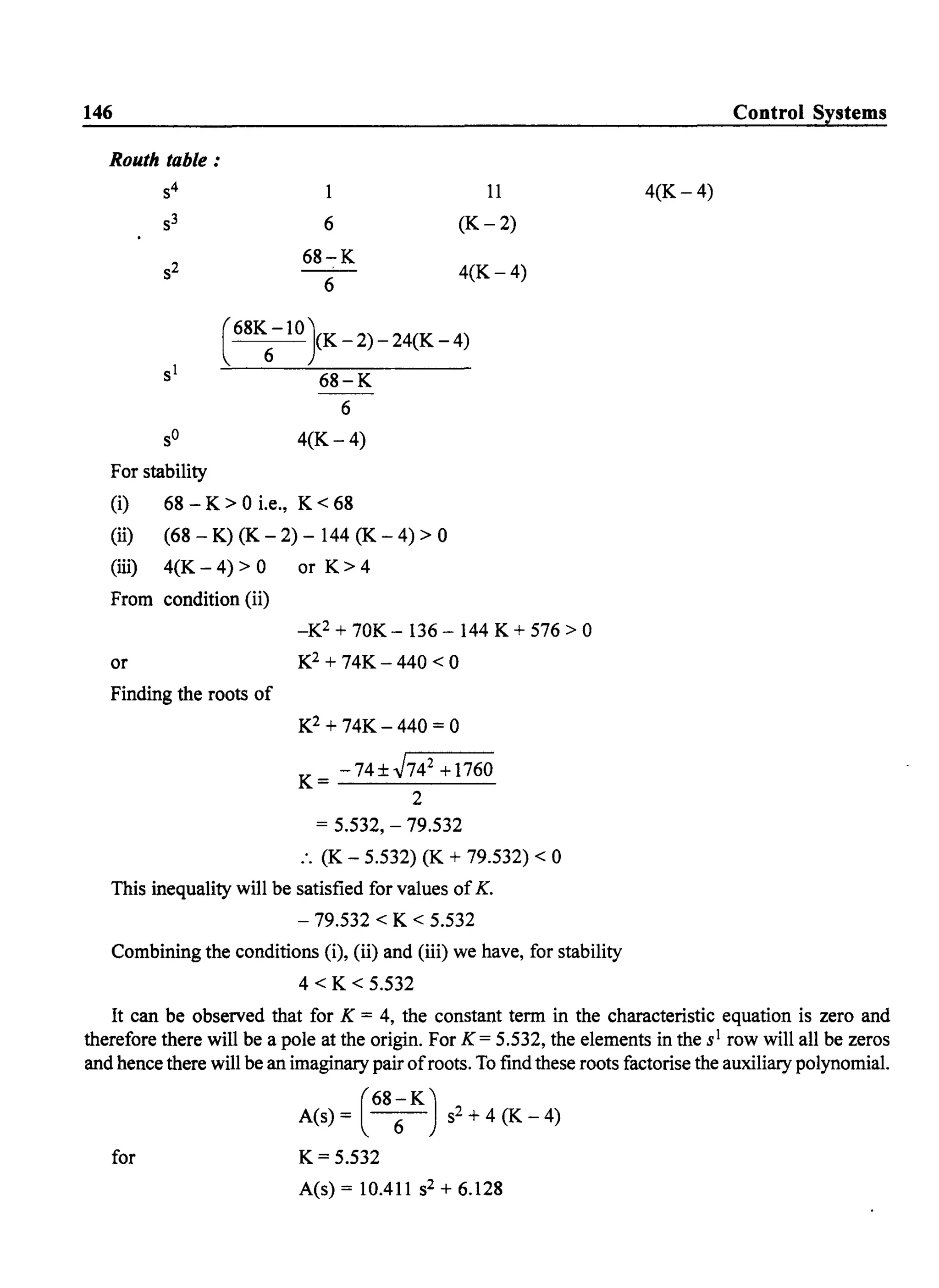 146
Routh table :
S4 1 11
S3 6 (K-2)
S2
68-K
6
4(K-4)
( 68K
6
-10}K - 2) - 24(K - 4)
68-K
6
4(K- 4)
For stability
(i) 68 - K > 0 i.e., K < 68
(ii) (68 - K) (K - 2) - 144 (K - 4) > 0
(iii) 4(K - 4) > 0 or K > 4
From condition (ii)
or
Finding the roots of
_K2 + 70K- 136 - 144 K + 576 > 0
K2 + 74K - 440 < 0
K2 + 74K - 440 = 0
K= -74±J74
2
+1760
2
= 5.532, - 79.532
:. (K - 5.532) (K + 79.532) < 0
This inequality will be satisfied for values ofK.
- 79.532 < K < 5.532
Combining the conditions (i), (ii) and (iii) we have, for stability
4 < K < 5.532
Control Systems
4(K-4)
It can be observed that for K = 4, the constant term in the characteristic equation is zero and
therefore there will be a pole at the origin. For K = 5.532, the elements in the sl row will all be zeros
and hence there will be an imaginary pair ofroots. To find these roots factorise the auxiliary polynomial.
for
A(s) = (68 ~K) s2 + 4 (K - 4)
K= 5.532
A(s) = 10.411 S2 + 6.128
 