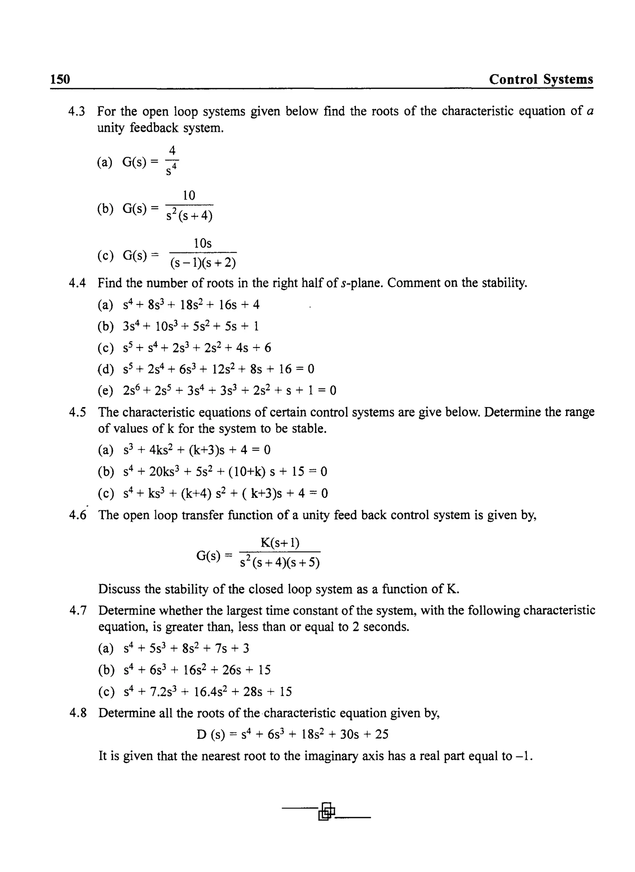 150 Control Systems
4.3 For the open loop systems given below find the roots of the characteristic equation of a
unity feedback system.
4
(a) G(s) = -
S4
10
(b) G(s) = s2(s+4)
lOs
(c) G(s) = (s-1)(s+2)
4.4 Find the number of roots in the right half of s-plane. Comment on the stability.
(a) s4+8s3 + 18s2 + 16s+4
(b) 3s4+ 10s3 + 5s2+ 5s + 1
(c) S5 + s4 + 2s3 + 2s2 + 4s + 6
(d) S5 + 2s4+ 6s3 + 12s2 + 8s + 16 = 0
(e) 2s6 + 2s5+ 3s4 + 3s3 + 2S2 + S+ 1 = 0
4.5 The characteristic equations of certain control systems are give below. Determine the range
of values of k for the system to be stable.
(a) S3 + 4ks2 + (k+3)s + 4 = 0
(b) S4 + 20ks3 + 5s2 + (lO+k) s + 15 = 0
(c) S4+ ks3 + (k+4) s2 + (k+3)s + 4 = 0
4.6 The open loop transfer function of a unity feed back control system is given by,
K(s+ 1)
G(s) = s2(s+4)(s+5)
Discuss the stability of the closed loop system as a function of K.
4.7 Determine whether the largest time constant ofthe system, with the following characteristic
equation, is greater than, less than or equal to 2 seconds.
(a) S4 + 5s3 + 8s2 + 7s + 3
(b) S4 + 6s3 + 16s2 + 26s + 15
(c) S4 + 7.2s3 + 16.4s2 + 28s + 15
4.8 Determine all the roots ofthe characteristic equation given by,
D (s) = S4 + 6s3 + 18s2 + 30s + 25
It is given that the nearest root to the imaginary axis has a real part equal to -1.
- j J -
 