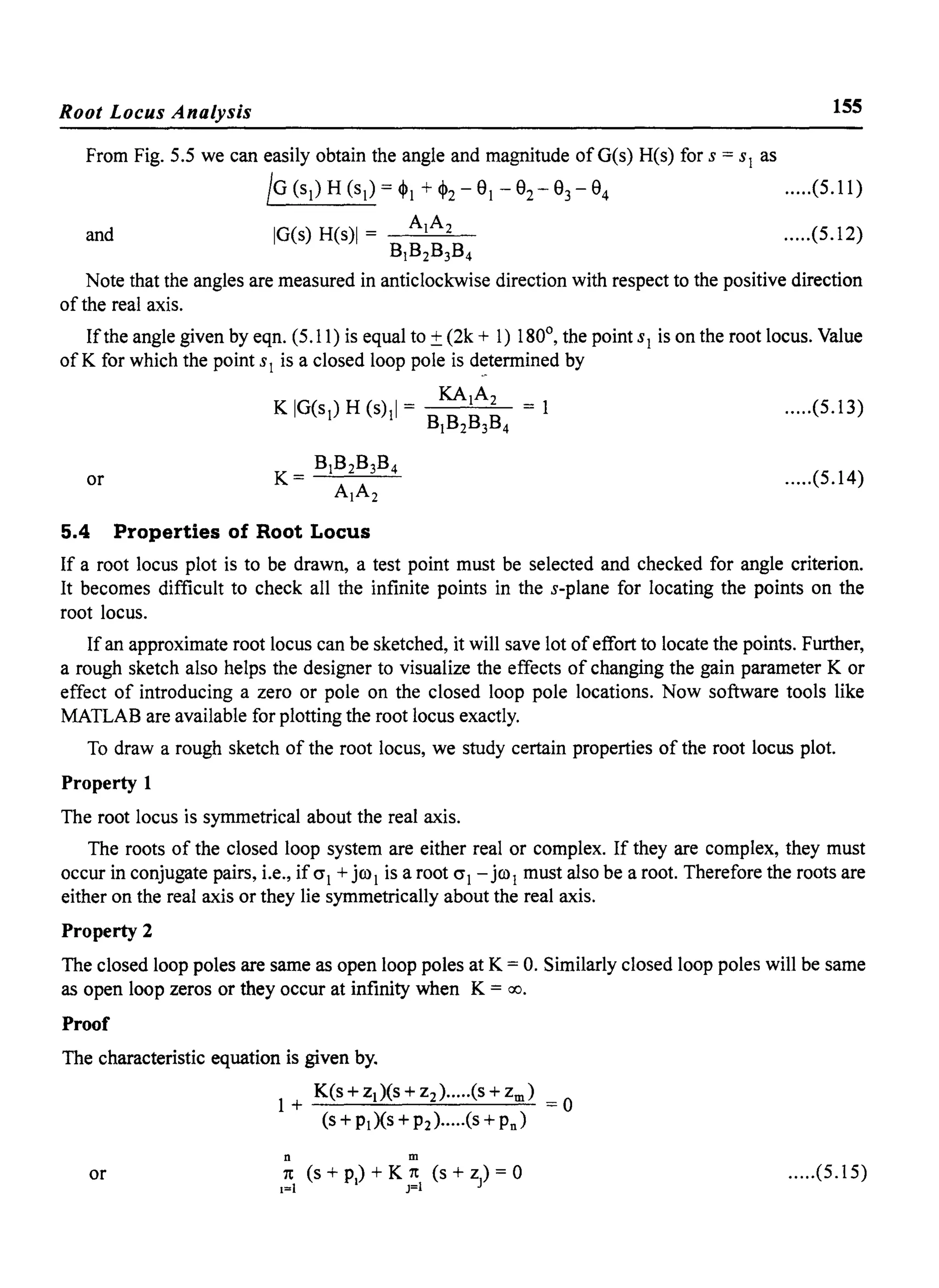 Root Locus Analysis 155
From Fig. 5.5 we can easily obtain the angle and magnitude ofG(s) H(s) for S = sl as
IG(sl)H(sl)=~! +~2-e!-e2-e3-e4 .....(5.11)
and .....(5.12)
Note that the angles are measured in anticlockwise direction with respect to the positive direction
of the real axis.
Ifthe angle given by eqn. (5.11) is equal to ±(2k + 1) 180°, the point sl is on the root locus. Value
of K for which the point SI is a closed loop pole is d~termined by
KAIA2
K IG(sl) H (s)11 = = 1 .....(5.13)
BIB2B3B4
BIB2B3B4
K = --'--=-....::.........!-
AIA2
or .....(5.14)
5.4 Properties of Root Locus
If a root locus plot is to be drawn, a test point must be selected and checked for angle criterion.
It becomes difficult to check all the infinite points in the s-plane for locating the points on the
root locus.
If an approximate root locus can be sketched, it will save lot ofeffort to locate the points. Further,
a rough sketch also helps the designer to visualize the effects of changing the gain parameter K or
effect of introducing a zero or pole on the closed loop pole locations. Now software tools like
MATLAB are available for plotting the root locus exactly.
To draw a rough sketch of the root locus, we study certain properties of the root locus plot.
Property 1
The root locus is symmetrical about the real axis.
The roots of the closed loop system are either real or complex. If they are complex, they must
occur in conjugate pairs, i.e., if 0"1 + jro! is a root 0"1 - jrol must also be a root. Therefore the roots are
either on the real axis or they lie symmetrically about the real axis.
Property 2
The closed loop poles are same as open loop poles at K = o. Similarly closed loop poles will be same
as open loop zeros or they occur at infinity when K = 00.
Proof
The characteristic equation is given by.
K(s + ZI)(S + z2)...··(s + zm)
1+ =0
(s + PI)(S +P2)·····(s + Pn)
n m
or 7t (s + p) + K 7t (s + z) = 0
1=1 1 J=1 J
.....(5.15)
 