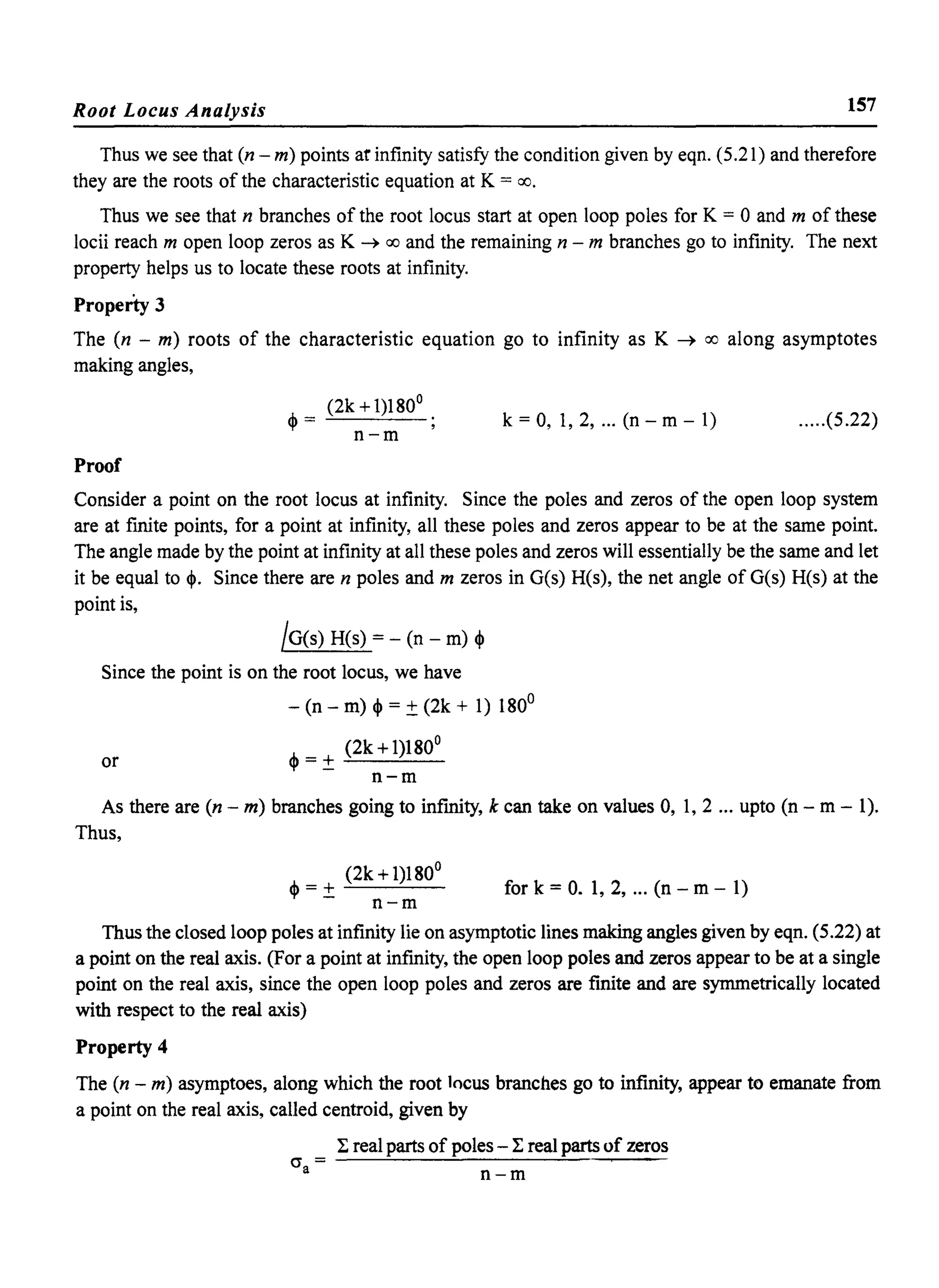 Root Locus Analysis 157
Thus we see that (n - m) points at infinity satisfy the condition given by eqn. (5.21) and therefore
they are the roots of the characteristic equation at K = 00.
Thus we see that n branches of the root locus start at open loop poles for K = 0 and m of these
locii reach m open loop zeros as K ~ 00 and the remaining n - m branches go to infinity. The next
property helps us to locate these roots at infinity.
Property 3
The (n - m) roots of the characteristic equation go to infinity as K ~ 00 along asymptotes
making angles,
(2k +1)180°
<p = ~-----'--
n-m
k = 0, 1,2, ... (n - m - 1) .....(5.22)
Proof
Consider a point on the root locus at infinity. Since the poles and zeros of the open loop system
are at finite points, for a point at infinity, all these poles and zeros appear to be at the same point.
The angle made by the point at infinity at all these poles and zeros will essentially be the same and let
it be equal to <p. Since there are n poles and m zeros in G(s) H(s), the net angle of G(s) H(s) at the
point is,
jG(s) H(s) = - (n - m) <p
Since the point is on the root locus, we have
- (n - m) <p = ±(2k + 1) 1800
or
<p =± (2k +1)180°
n-m
As there are (n - m) branches going to infinity, k can take on values 0, 1,2 ... upto (n - m - 1).
Thus,
(2k +1)180°
<p = ± ~----''--­
n-m
for k = O. 1, 2, ... (n - m - 1)
Thus the closed loop poles at infinity lie on asymptotic lines making angles given by eqn. (5.22) at
a point on the real axis. (For a point at infmity, the open loop poles and zeros appear to be at a single
point on the real axis, since the open loop poles and zeros are fmite and are symmetrically located
with respect to the real axis)
Property 4
The (n - m) asymptoes, along which the root locus branches go to infinity, appear to emanate from
a point on the real axis, called centroid, given by
cr =a
~ real parts of poles - ~ real parts of zeros
n-m
 