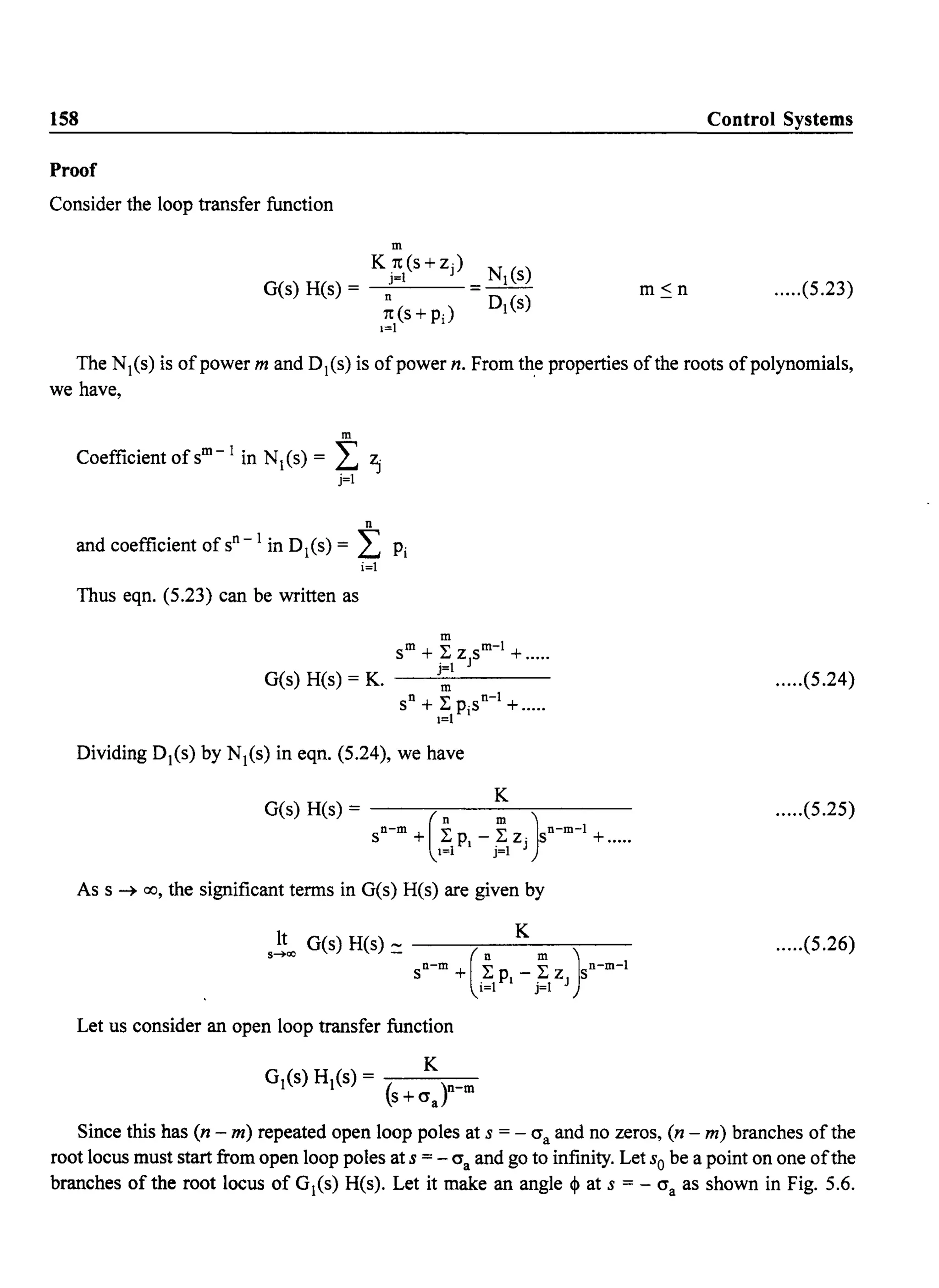 158 Control Systems
Proof
Consider the loop transfer function
m
K.7t(s+z) N ()
G(s) H(s) = ~=1 = _1S_
7t(S+pJ D1(s)
1=1
.....(5.23)
The NI(s) is of power m and DI(s) is of power n. From the properties ofthe roots ofpolynomials,
we have,
m
Coefficient ofsm
-
I in NI(s) = I ~
j=1
n
and coefficient ofsn
-
I in 0 1(5) = I Pi
i=1
Thus eqn. (5.23) can be written as
m
m ~ m-l
S +~zJs + .....
j=1
G(s) H(s) = K. ---"-----
n m n-l
S + L PiS +.....
1=1
Dividing DI(s) by NI(s) in eqn. (5.24), we have
K
G(s) H(s) = --....,---------,-----
sn-m +(ipi _ .~Zj)sn-m-l +.....1=1 J=1
As s ~ 00, the significant terms in G(s) H(s) are given by
It G(s) H(s) ___...,--_K_--c-__
s....OO - sn-m +(.iPI _ ~ z )sn-m-l
1=1 J=1 J
Let us consider an open loop transfer function
.....(5.24)
.....(5.25)
.....(5.26)
Since this has (n - m) repeated open loop poles at s = - O"a and no zeros, (n - m) branches ofthe
root locus must start from open loop poles at s = - O"a and go to infinity. Let So be a point on one ofthe
branches of the root locus of G1(s) H(s). Let it make an angle ~ at s = - O"a as shown in Fig. 5.6.
 
