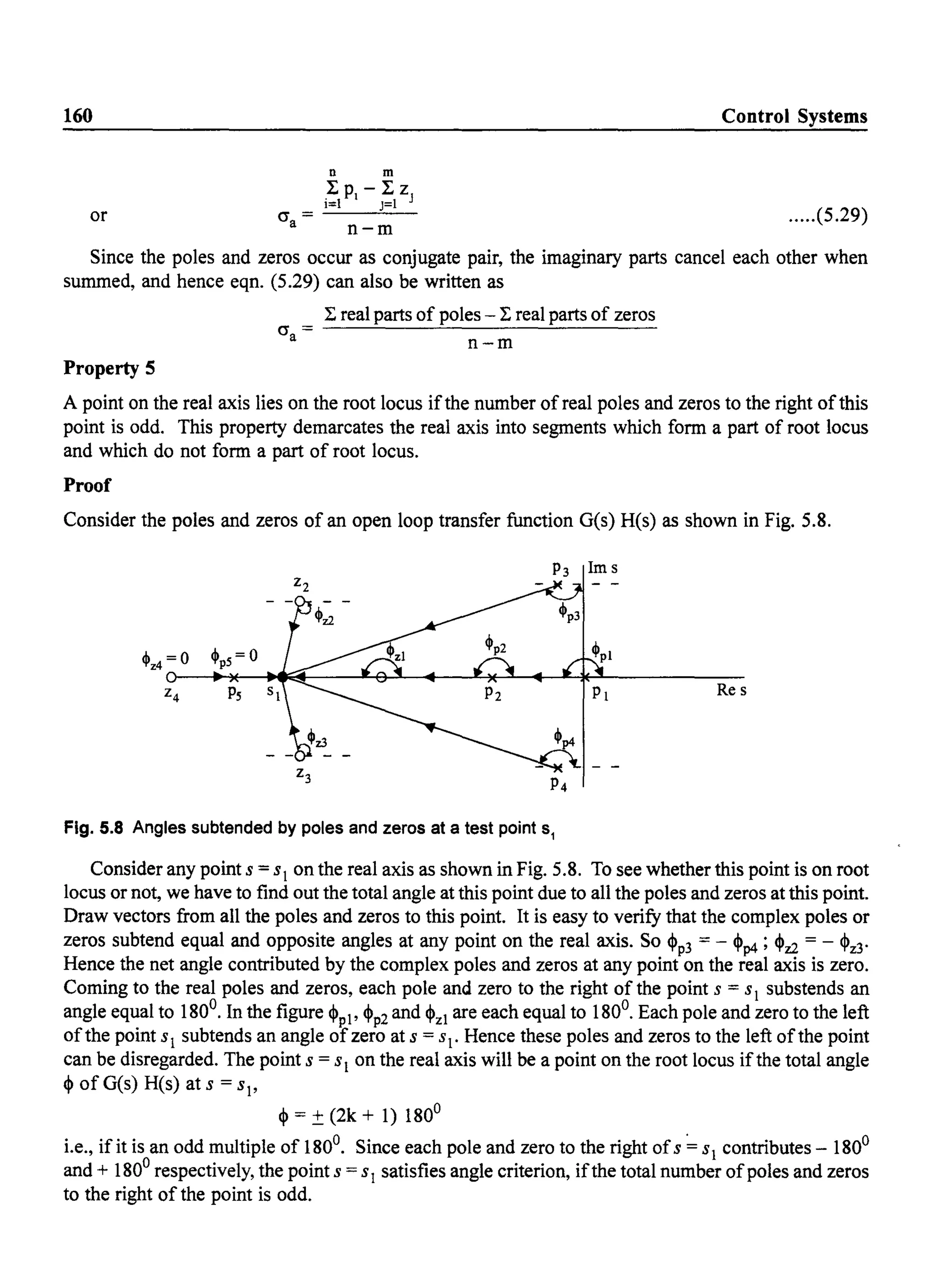 160
or cr =a
Control Systems
n m
I PI - I Z
i=1 J=1 J
n-m
.....(5.29)
Since the poles and zeros occur as conjugate pair, the imaginary parts cancel each other when
summed, and hence eqn. (5.29) can also be written as
Property 5
cr =a
I real parts of poles - I real parts of zeros
n-m
A point on the real axis lies on the root locus ifthe number ofreal poles and zeros to the right ofthis
point is odd. This property demarcates the real axis into segments which form a part of root locus
and which do not form a part of root locus.
Proof
Consider the poles and zeros of an open loop transfer function G(s) H(s) as shown in Fig. 5.8.
Re s
Fig. 5.8 Angles subtended by poles and zeros at a test point Sl
Consider any point S = sl on the real axis as shown in Fig. 5.8. To see whether this point is on root
locus or not, we have to find out the total angle at this point due to all the poles and zeros at this point.
Draw vectors from all the poles and zeros to this point. It is easy to verify that the complex poles or
zeros subtend equal and opposite angles at any point on the real axis. So <Pp3 = - <Pp4 ; <Pz2 = - <Pz3'
Hence the net angle contributed by the complex poles and zeros at any point on the real axis is zero.
Coming to the real poles and zeros, each pole and zero to the right of the point s = SI substends an
angle equal to 180°. In the figure <Ppl' <Pp2 and <PzI are each equal to 180°. Each pole and zero to the left
ofthe point S I subtends an angle ofzero at s = s. Hence these poles and zeros to the left ofthe point
can be disregarded. The point s = s on the real axis will be a point on the root locus ifthe total angle
<P of G(s) H(s) at s = s'
<P = ± (2k + 1) 180°
Le., if it is an odd multiple of 180°. Since each pole and zero to the right ofs ~ s contributes - 180°
and + 180° respectively, the point s = s satisfies angle criterion, ifthe total number ofpoles and zeros
to the right of the point is odd.
 