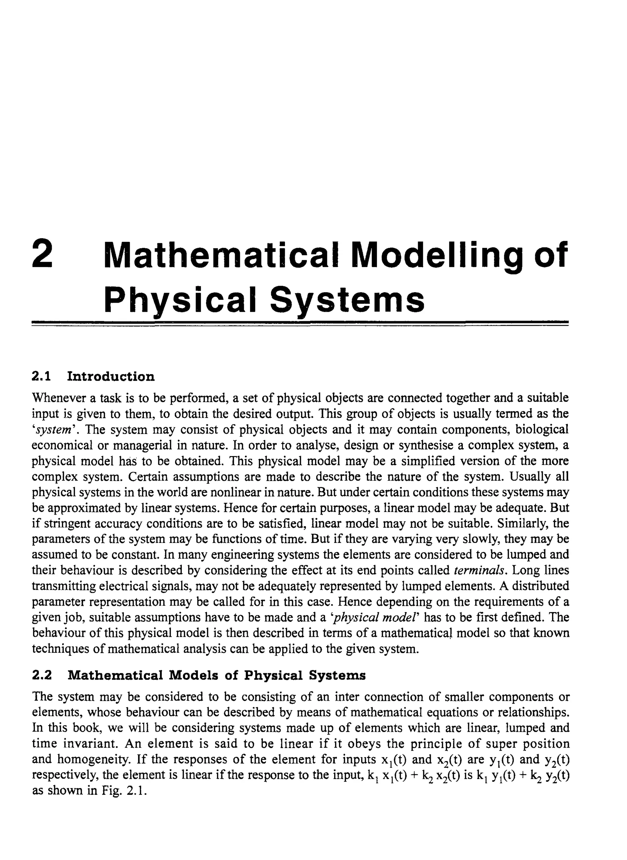 2 Mathematical Modelling of
Physical Systems
2.1 Introduction
Whenever a task is to be performed, a set of physical objects are connected together and a suitable
input is given to them, to obtain the desired output. This group of objects is usually termed as the
'system'. The system may consist of physical objects and it may contain components, biological
economical or managerial in nature. In order to analyse, design or synthesise a complex system, a
physical model has to be obtained. This physical model may be a simplified version of the more
complex system. Certain assumptions are made to describe the nature of the system. Usually all
physical systems in the world are nonlinear in nature. But under certain conditions these systems may
be approximated by linear systems. Hence for certain purposes, a linear model may be adequate. But
if stringent accuracy conditions are to be satisfied, linear model may not be suitable. Similarly, the
parameters ofthe system may be functions oftime. But if they are varying very slowly, they may be
assumed to be constant. In many engineering systems the elements are considered to be lumped and
their behaviour is described by considering the effect at its end points called terminals. Long lines
transmitting electrical signals, may not be adequately represented by lumped elements. A distributed
parameter representation may be called for in this case. Hence depending on the requirements of a
given job, suitable assumptions have to be made and a 'physical model' has to be first defined. The
behaviour of this physical model is then described in terms of a mathematica~ model so that known
techniques of mathematical analysis can be applied to the given system.
2.2 Mathematical Models of Physical Systems
The system may be considered to be consisting of an inter connection of smaller components or
elements, whose behaviour can be described by means of mathematical equations or relationships.
In this book, we will be considering systems made up of elements which are linear, lumped and
time invariant. An element is said to be linear if it obeys the principle of super position
and homogeneity. If the responses of the element for inputs xj(t) and xit) are Yj(t) and Yit)
respectively, the element is linear ifthe response to the input, kj xj(t) + Is xit) is kj Yj(t) + Is Y2(t)
as shown in Fig. 2.1.
 