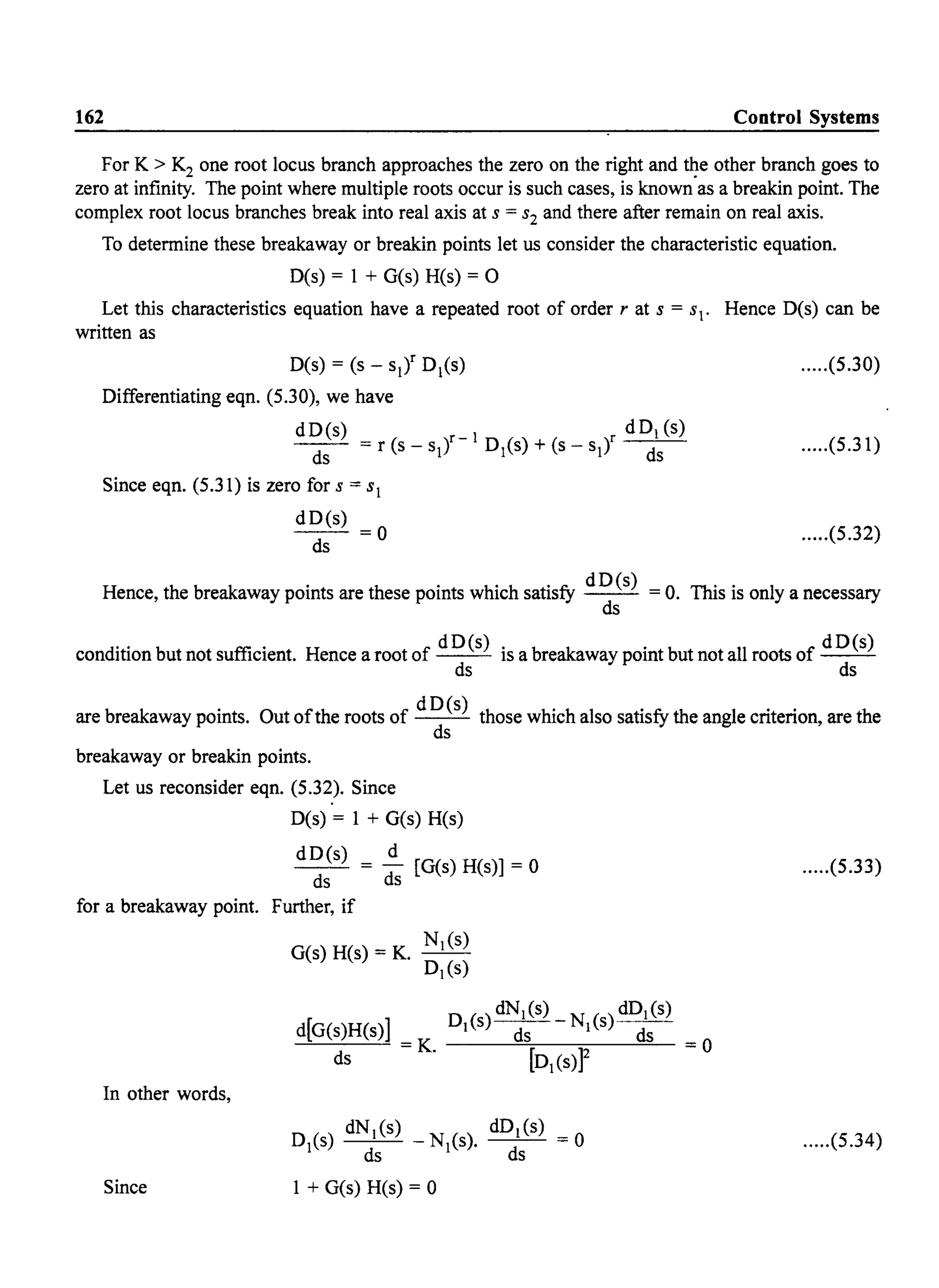 162 Control Systems
For K > K2 one root locus branch approaches the zero on the right and ~e other branch goes to
zero at infinity. The point where multiple roots occur is such cases, is known as a breakin point. The
complex root locus branches break into real axis at s = s2 and there after remain on real axis.
To determine these breakaway or breakin points let us consider the characteristic equation.
D(s) = 1 + G(s) H(s) = 0
Let this characteristics equation have a repeated root of order r at s = sl. Hence D(s) can be
written as
D(s) = (s - sl)r D1(s)
Differentiating eqn. (5.30), we have
dD(s) dDl (s)
ds = r (s - slt-
1
D1(s) + (s - sit ds
Since eqn. (5.31) is zero for s = sl
dD(s)
~=o
.....(5.30)
.....(5.31)
.....(5.32)
Hence, the breakaway points are these points which satisfy dD(s) = o. This is only a necessary
ds
condition but not sufficient. Hence a root of dD(s) is a breakaway point but not all roots of dD(s)
~ ~
are breakaway points. Out ofthe roots of d D(s) those which also satisfy the angle criterion, are the
ds
breakaway or breakin points.
Let us reconsider eqn. (5.32). Since
D(s) = 1 + G(s) H(s)
dD(s) d
- - = - [G(s) H(s)] = 0
ds ds
for a breakaway point. Further, if
In other words,
Since
G(s)H(s)=K. Nl(S)
Dl(S)
d[G(s)H(s)]
ds =K.
Dl(S)~-N(S)~
[D(s»)2
D
1
(s) dN(s) _ N
1
(s). d~l(S) = 0
ds s
1 + G(s) H(s) = 0
.....(5.33)
=0
.....(5.34)
 