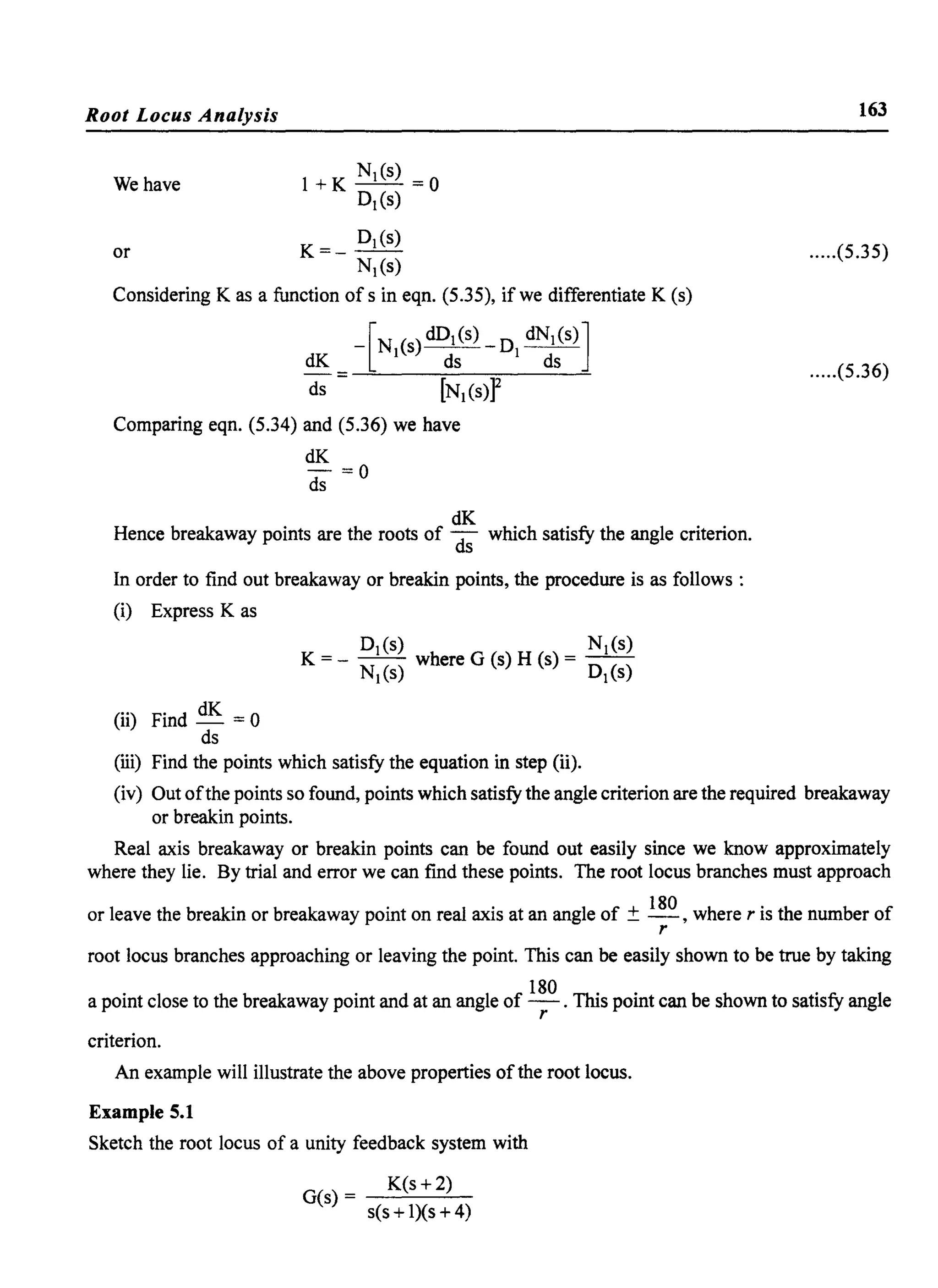 Root Locus Analysis
We have
or
l+K NI (s) =0·
DI(s)
K=_DI(s)
NI(s)
Considering K as a function of sin eqn. (5.35), if we differentiate K (s)
-[NI(S) dDI(s) _ DI dNI(S)]
dK ds ds
=~~--~~~~-----=
ds [NI(s)P
Comparing eqn. (5.34) and (5.36) we have
dK
d; =0
dK
Hence breakaway points are the roots of ds which satisfy the angle criterion.
In order to find out breakaway or breakin points, the procedure is as follows :
(i) Express K as
DI(s) NI(s)
K = - NI(s) where G (s) H (s) = DI(s)
(..) F· d dK 011 In - =
ds
(iii) Find the points which satisfy the equation in step (ii).
163
.....(5.35)
.....(5.36)
(iv) Out ofthe points so found, points which satisfy the angle criterion are the required breakaway
or breakin points.
Real axis breakaway or breakin points can be found out easily since we know approximately
where they lie. By trial and error we can find these points. The root locus branches must approach
or leave the breakin or breakaway point on real axis at an angle of ± 180 , where r is the number of
r
root locus branches approaching or leaving the point. This can be easily shown to be true by taking
a point close to the breakaway point and at an angle of 180 . This point can be shown to satisfy angle
r
criterion.
An example will illustrate the above properties of the root locus.
Example 5.1
Sketch the root locus of a unity feedback system with
G(s) = K(s +2)
s(s +l)(s +4)
 