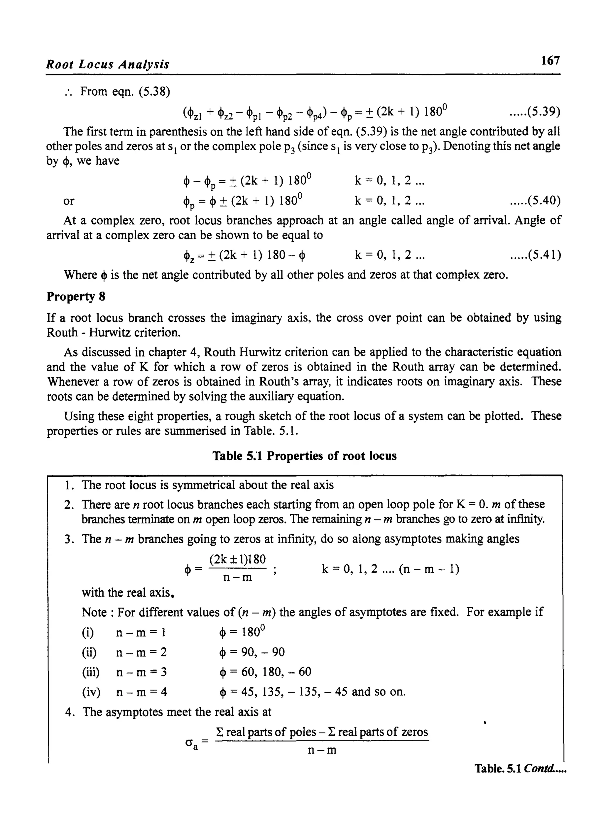 Root Locus Analysis 167
:. From eqn. (5.38)
(~zl + ~z2 - ~PI - ~p2 - ~p4) - ~p = ±(2k + 1) 180
0
.....(5.39)
The fIrst term in parenthesis on the left hand side ofeqn. (5.39) is the net angle contributed by all
other poles and zeros at sl or the complex pole P3 (since sl is very close to P3)' Denoting this net angle
by~, we have
or
~ - ~p = ±(2k + 1) 180
0
~p = ~ ± (2k + 1) 180
0
k = 0, 1, 2 ...
k = 0, 1, 2 ... .....(5.40)
At a complex zero, root locus branches approach at an angle called angle of arrival. Angle of
arrival at a complex zero can be shown to be equal to
~z = ± (2k + 1) 180 - ~ k = 0,1,2 ... .....(5.41)
Where ~ is the net angle contributed by all other poles and zeros at that complex zero.
Property 8
If a root locus branch crosses the imaginary axis, the cross over point can be obtained by using
Routh - Hurwitz criterion.
As discussed in chapter 4, Routh Hurwitz criterion can be applied to the characteristic equation
and the value of K for which a row of zeros is obtained in the Routh array can be determined.
Whenever a row of zeros is obtained in Routh's array, it indicates roots on imaginary axis. These
roots can be determined by solving the auxiliary equation.
Using these eight properties, a rough sketch of the root locus of a system can be plotted. These
properties or rules are summerised in Table. 5.1.
Table 5.1 Properties of root locus
1. The root locus is symmetrical about the real axis
2. There are n root locus branches each starting from an open loop pole for K = 0. m of these
branches terminate on m open loop zeros. The remaining n - m branches go to zero at infInity.
3. The n - m branches going to zeros at infInity, do so along asymptotes making angles
(2k ± 1)180
,f,= k=O, 1,2 .... (n-m-l)
'I' n-m
with the real axis.
Note: For different values of (n - m) the angles of asymptotes are fIxed. For example if
(i) n - m = 1 ~ = 1800
(ii) n - m = 2 ~ = 90, - 90
(iii) n - m = 3
(iv) n - m = 4
~=60, 180,-60
~ = 45, 135, - 135, - 45 and so on.
4. The asymptotes meet the real axis at
(j =a
:E real parts of poles - :E real parts of zeros
n-m
Table. 5.1 Contd.....
 